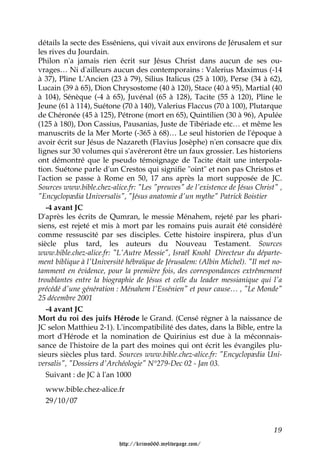 détails la secte des Esséniens, qui vivait aux environs de Jérusalem et sur
les rives du Jourdain.
Philon n'a jamais rien écrit sur Jésus Christ dans aucun de ses ou-
vrages… Ni d'ailleurs aucun des contemporains : Valerius Maximus (-14
à 37), Pline L'Ancien (23 à 79), Silius Italicus (25 à 100), Perse (34 à 62),
Lucain (39 à 65), Dion Chrysostome (40 à 120), Stace (40 à 95), Martial (40
à 104), Sénèque (-4 à 65), Juvénal (65 à 128), Tacite (55 à 120), Pline le
Jeune (61 à 114), Suétone (70 à 140), Valerius Flaccus (70 à 100), Plutarque
de Chéronée (45 à 125), Pétrone (mort en 65), Quintilien (30 à 96), Apulée
(125 à 180), Don Cassius, Pausanias, Juste de Tibériade etc… et même les
manuscrits de la Mer Morte (-365 à 68)… Le seul historien de l'époque à
avoir écrit sur Jésus de Nazareth (Flavius Josèphe) n'en consacre que dix
lignes sur 30 volumes qui s'avéreront être un faux grossier. Les historiens
ont démontré que le pseudo témoignage de Tacite était une interpola-
tion. Suétone parle d'un Crestos qui signifie "oint" et non pas Christos et
l'action se passe à Rome en 50, 17 ans après la mort supposée de JC.
Sources www.bible.chez-alice.fr: "Les "preuves" de l'existence de Jésus Christ" ,
"Encyclopædia Universalis", "Jésus anatomie d'un mythe" Patrick Boistier
   -4 avant JC
D'après les écrits de Qumran, le messie Ménahem, rejeté par les phari-
siens, est rejeté et mis à mort par les romains puis aurait été considéré
comme ressuscité par ses disciples. Cette histoire inspirera, plus d'un
siècle plus tard, les auteurs du Nouveau Testament. Sources
www.bible.chez-alice.fr: "L'Autre Messie", Israël Knohl Directeur du départe-
ment biblique à l'Université hébraïque de Jérusalem: (Albin Michel). "Il met no-
tamment en évidence, pour la première fois, des correspondances extrêmement
troublantes entre la biographie de Jésus et celle du leader messianique qui l'a
précédé d'une génération : Ménahem l'Essénien" et pour cause… , "Le Monde"
25 décembre 2001
   -4 avant JC
Mort du roi des juifs Hérode le Grand. (Censé régner à la naissance de
JC selon Matthieu 2-1). L'incompatibilité des dates, dans la Bible, entre la
mort d'Hérode et la nomination de Quirinius est due à la méconnais-
sance de l'histoire de la part des moines qui ont écrit les évangiles plu-
sieurs siècles plus tard. Sources www.bible.chez-alice.fr: "Encyclopædia Uni-
versalis", "Dossiers d'Archéologie" N°279-Dec 02 - Jan 03.
   Suivant : de JC à l'an 1000
  www.bible.chez-alice.fr
  29/10/07


                                                                              19

                          http://krimo666.mylivepage.com/
 
