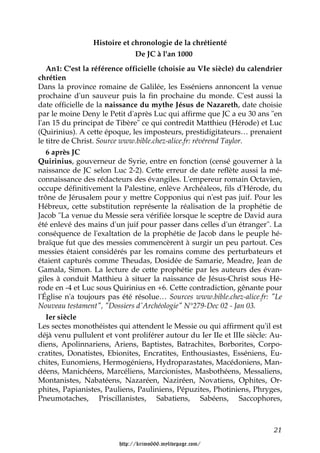 Histoire et chronologie de la chrétienté
                              De JC à l'an 1000
   An1: C'est la référence officielle (choisie au VIe siècle) du calendrier
chrétien
Dans la province romaine de Galilée, les Esséniens annoncent la venue
prochaine d'un sauveur puis la fin prochaine du monde. C'est aussi la
date officielle de la naissance du mythe Jésus de Nazareth, date choisie
par le moine Deny le Petit d'après Luc qui affirme que JC a eu 30 ans "en
l'an 15 du principat de Tibère" ce qui contredit Matthieu (Hérode) et Luc
(Quirinius). A cette époque, les imposteurs, prestidigitateurs… prenaient
le titre de Christ. Source www.bible.chez-alice.fr: révérend Taylor.
   6 après JC
Quirinius, gouverneur de Syrie, entre en fonction (censé gouverner à la
naissance de JC selon Luc 2-2). Cette erreur de date reflète aussi la mé-
connaissance des rédacteurs des évangiles. L'empereur romain Octavien,
occupe définitivement la Palestine, enlève Archéaleos, fils d'Hérode, du
trône de Jérusalem pour y mettre Copponius qui n'est pas juif. Pour les
Hébreux, cette substitution représente la réalisation de la prophétie de
Jacob "La venue du Messie sera vérifiée lorsque le sceptre de David aura
été enlevé des mains d'un juif pour passer dans celles d'un étranger". La
conséquence de l'exaltation de la prophétie de Jacob dans le peuple hé-
braïque fut que des messies commencèrent à surgir un peu partout. Ces
messies étaient considérés par les romains comme des perturbateurs et
étaient capturés comme Theudas, Dosidée de Samarie, Meadre, Jean de
Gamala, Simon. La lecture de cette prophétie par les auteurs des évan-
giles à conduit Matthieu à situer la naissance de Jésus-Christ sous Hé-
rode en -4 et Luc sous Quirinius en +6. Cette contradiction, gênante pour
l'Église n'a toujours pas été résolue… Sources www.bible.chez-alice.fr: "Le
Nouveau testament", "Dossiers d'Archéologie" N°279-Dec 02 - Jan 03.
   Ier siècle
Les sectes monothéistes qui attendent le Messie ou qui affirment qu'il est
déjà venu pullulent et vont proliférer autour du Ier IIe et IIIe siècle: Au-
diens, Apolinnariens, Ariens, Baptistes, Batrachites, Borborites, Corpo-
cratites, Donatistes, Ebionites, Encratites, Enthousiastes, Esséniens, Eu-
chites, Eunomiens, Hermogéniens, Hydroparastates, Macédoniens, Man-
déens, Manichéens, Marcéliens, Marcionistes, Masbothéens, Messaliens,
Montanistes, Nabatéens, Nazaréen, Naziréen, Novatiens, Ophites, Or-
phites, Papianistes, Pauliens, Pauliniens, Pépuzites, Photiniens, Phryges,
Pneumotaches, Priscillanistes, Sabatiens, Sabéens, Saccophores,



                                                                         21

                         http://krimo666.mylivepage.com/
 
