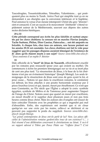 Tascodrogites, Tessarécédécatites, Tétradites, Valentiniens… qui prati-
quaient plus ou moins la Torah. Arrive Paul qui simplifie tout ça en ne
demandant à ses disciples que la conversion intérieure et le baptême.
Paul annonce la venue d'un messie intemporel: Christ (du grec "khresto":
oint et consacré). C'est un succès et le mouvement "chrétienté" s'étend ra-
pidement autour de la Méditerranée, souvent aux dépens des autres
sectes déclarées hérétiques.
   29 à 33
Cette période correspond aux écrits les plus falsifiés et surtout ampu-
tés par les clercs chrétiens: la censure est en marche: Flavius Josèphe,
Tacite Suétone, Philon, Dion Cassius, Paterculus… ont été amputés ou
bricolés. A chaque fois, chez tous ces auteurs, une lacune portant sur
les années 29-31 est constatée. Les clercs chrétiens ont fait le vide pour
suggérer que les passages disparus auraient témoigné de l'existence de
JC alors qu'ils étaient muets à son sujet? Source www.bible.chez-alice.fr:
"Jésus anatomie d'un mythe P. Boistier
   33
Date officielle de la "mort" de Jésus de Nazareth, officiellement crucifié
par les romains puis ressuscité (pour ceux qui croient au mythe). On
commencera à écrire les premiers témoignages sur sa vie et sa mort plus
de cent ans plus tard. "La résurrection de Jésus, à la base de la foi chré-
tienne n'est pas un événement historique" (Joseph Moingt). Les seuls té-
moignages de la résurrection de Jésus sont ceux de gens ayant la foi, et
pour cause… Notons ici que dans la crucifixion romaine, le condamné
est debout, les bras attachés à une poutre horizontale soutenue par 2
pieux fourchus (crux) et qui, épuisé, meurt par étouffement. Ce n'est que
sous Constantin, au IVe siècle que l'Église a adopté la croix: symbole
égyptien, symbole de Mithra et de Tammouz pour augmenter l'impact
de l'image du Christ. Notons aussi que quand on meurt par crucifixion,
on meurt étouffé et le supplice dure plusieurs jours et non pas trois
heures comme Jésus christ. Mais les auteurs des évangiles ont essayé de
faire coïncider l'histoire avec les prophéties ce qui a engendré pas mal
d'absurdités. Enfin, des expériences ont montré que si on cloue
quelqu'un sur une croix par les mains, celles-ci se déchirent et ne
peuvent pas supporter le poids du supplicié. Sources www.bible.chez-
alice.fr: Joseph Moingt.
"Les grand contemporains de Jésus ont-ils parlé de lui? Non. Les pièces offi-
cielles de l'administration romaine gardent-elles trace de son existence? (… )
Nul résumé d'une délibération concernant le christianisme au Sénat. Y eu-t-il
un rapport adressé à Tibère par Ponce Pilate sur "l'affaire Jésus"? C'est



                                                                           22

                         http://krimo666.mylivepage.com/
 