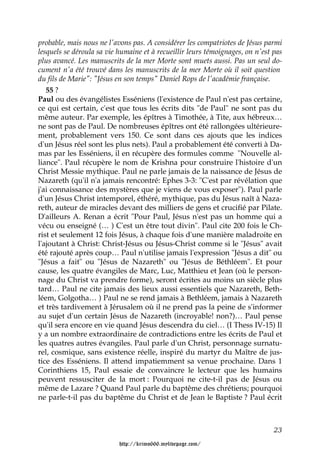 probable, mais nous ne l'avons pas. A considérer les compatriotes de Jésus parmi
lesquels se déroula sa vie humaine et à recueillir leurs témoignages, on n'est pas
plus avancé. Les manuscrits de la mer Morte sont muets aussi. Pas un seul do-
cument n'a été trouvé dans les manuscrits de la mer Morte où il soit question
du fils de Marie": "Jésus en son temps" Daniel Rops de l'académie française.
   55 ?
Paul ou des évangélistes Esséniens (l'existence de Paul n'est pas certaine,
ce qui est certain, c'est que tous les écrits dits "de Paul" ne sont pas du
même auteur. Par exemple, les épîtres à Timothée, à Tite, aux hébreux…
ne sont pas de Paul. De nombreuses épîtres ont été rallongées ultérieure-
ment, probablement vers 150. Ce sont dans ces ajouts que les indices
d'un Jésus réel sont les plus nets). Paul a probablement été converti à Da-
mas par les Esséniens, il en récupère des formules comme "Nouvelle al-
liance". Paul récupère le nom de Krishna pour construire l'histoire d'un
Christ Messie mythique. Paul ne parle jamais de la naissance de Jésus de
Nazareth (qu'il n'a jamais rencontré: Ephes 3-3: "C'est par révélation que
j'ai connaissance des mystères que je viens de vous exposer"). Paul parle
d'un Jésus Christ intemporel, éthéré, mythique, pas du Jésus naît à Naza-
reth, auteur de miracles devant des milliers de gens et crucifié par Pilate.
D'ailleurs A. Renan a écrit "Pour Paul, Jésus n'est pas un homme qui a
vécu ou enseigné (… ) C'est un être tout divin". Paul cite 200 fois le Ch-
rist et seulement 12 fois Jésus, à chaque fois d'une manière maladroite en
l'ajoutant à Christ: Christ-Jésus ou Jésus-Christ comme si le "Jésus" avait
été rajouté après coup… Paul n'utilise jamais l'expression "Jésus a dit" ou
"Jésus a fait" ou "Jésus de Nazareth" ou "Jésus de Béthléem". Et pour
cause, les quatre évangiles de Marc, Luc, Matthieu et Jean (où le person-
nage du Christ va prendre forme), seront écrites au moins un siècle plus
tard… Paul ne cite jamais des lieux aussi essentiels que Nazareth, Beth-
léem, Golgotha… ) Paul ne se rend jamais à Bethléem, jamais à Nazareth
et très tardivement à Jérusalem où il ne prend pas la peine de s'informer
au sujet d'un certain Jésus de Nazareth (incroyable! non?)… Paul pense
qu'il sera encore en vie quand Jésus descendra du ciel… (I Thess IV-15) Il
y a un nombre extraordinaire de contradictions entre les écrits de Paul et
les quatres autres évangiles. Paul parle d'un Christ, personnage surnatu-
rel, cosmique, sans existence réelle, inspiré du martyr du Maître de jus-
tice des Esséniens. Il attend impatiemment sa venue prochaine. Dans 1
Corinthiens 15, Paul essaie de convaincre le lecteur que les humains
peuvent ressusciter de la mort : Pourquoi ne cite-t-il pas de Jésus ou
même de Lazare ? Quand Paul parle du baptême des chrétiens; pourquoi
ne parle-t-il pas du baptême du Christ et de Jean le Baptiste ? Paul écrit



                                                                               23

                           http://krimo666.mylivepage.com/
 