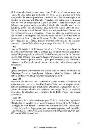 Mithraïque de Zarathoustra. Nota: dans 22:18, un rédacteur voue aux
fléaux de Dieu celui qui modifiera son livre. Ce qui prouve qu'à cette
époque déjà la "fraude pieuse"qui consiste à modifier les textes pour les
besoins du moment est déjà très répandue. Elle battra son plein entre
+100 et +300: on truquait pour la gloire de Dieu: la liste des martyrs, des
évêques, des papes, on invente des écrits de Marc-Aurèle, une corres-
pondance entre Paul et Sénèque. Plus tard, une fausse lettre de Saint-
Pierre, des lettres entre Pilate et TIbère, une lettre de Pilate à Claude, une
correspondance entre le roi Agbar et Jésus, des lettres de la vierge Marie,
des milliers d'apocryphes, des fausses décertales, la fausse donation de
Constantin, le faux concile de Sinuesse. Bref la création de faux devient
une spécialité de l'Église. Sources www.bible.chez-alice.fr: "Le Nouveau
testament", "Jésus-Christ Mythe ou personnage historique" R. Peytrignet
   100
Juste de Tibériade écrit "L'histoire des hébreux". Tous les exemplaires de
ce livre compromettant ont été détruits par les chrétiens (un "grand net-
toyage" de presque deux mille ans). Mais Photius, patriarche de Constan-
tinople (810-895) qui l'a lu vers 860 écrira "Dans aucune partie du livre de
Juste de Tibériade je n'ai trouvé la plus petite référence qui parle de la
naissance de Christ, de sa vie, des événements et des miracles qui le
concernent"
   107
Ignace, évêque d'Antioche écrit des épîtres dont on parle dans la lettre de
Polycarpe. Encore un faux: Ignace n'a jamais existé, les épîtres et la lettre
ont été écrites après 160, peut-être beaucoup plus tard.
   vers 120
Rédaction du "Didakhê" ou "Doctrine des douze apôtres" dans lequel les
apôtres ne sont pas encore les disciples du Christ mais de simples messa-
gers des communautés pré-chrétiennes. Qui ignore la crucifixion de JC et
qui ne fait aucune allusion à la vie de ce personnage. Ce qui prouve qu'à
cette date, la rédaction des évangiles de la Bible n'avait pas encore
commencé.
   vers 125
Date estimée de la rédaction du papyrus 52 de la librairie John Rylands à
Manchester en Angleterre et dont beaucoup affirment qu'il "contient"
l'évangile de Jean. En fait le manuscrit "contient" environ 13 mots dont
certains incomplets. Rappelons aussi que certains passages de Matthieu
(Les Béatitudes) se trouvent dans un manuscrit de Qumran (4Q525) écrit
125 ans AVANT Jésus-Christ… .



                                                                           25

                         http://krimo666.mylivepage.com/
 