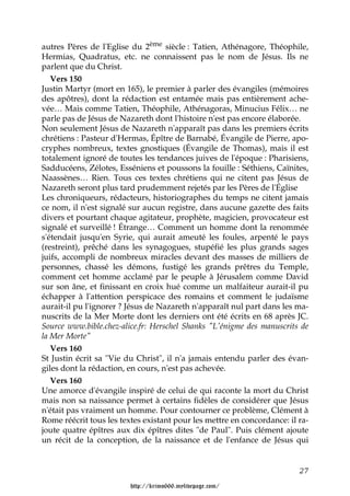autres Pères de l'Eglise du 2ème siècle : Tatien, Athénagore, Théophile,
Hermias, Quadratus, etc. ne connaissent pas le nom de Jésus. Ils ne
parlent que du Christ.
   Vers 150
Justin Martyr (mort en 165), le premier à parler des évangiles (mémoires
des apôtres), dont la rédaction est entamée mais pas entièrement ache-
vée… Mais comme Tatien, Théophile, Athénagoras, Minucius Félix… ne
parle pas de Jésus de Nazareth dont l'histoire n'est pas encore élaborée.
Non seulement Jésus de Nazareth n'apparaît pas dans les premiers écrits
chrétiens : Pasteur d'Hermas, Épître de Barnabé, Évangile de Pierre, apo-
cryphes nombreux, textes gnostiques (Évangile de Thomas), mais il est
totalement ignoré de toutes les tendances juives de l'époque : Pharisiens,
Sadducéens, Zélotes, Esséniens et poussons la fouille : Séthiens, Caïnites,
Naassènes… Rien. Tous ces textes chrétiens qui ne citent pas Jésus de
Nazareth seront plus tard prudemment rejetés par les Pères de l'Église
Les chroniqueurs, rédacteurs, historiographes du temps ne citent jamais
ce nom, il n'est signalé sur aucun registre, dans aucune gazette des faits
divers et pourtant chaque agitateur, prophète, magicien, provocateur est
signalé et surveillé ! Étrange… Comment un homme dont la renommée
s'étendait jusqu'en Syrie, qui aurait ameuté les foules, arpenté le pays
(restreint), prêché dans les synagogues, stupéfié les plus grands sages
juifs, accompli de nombreux miracles devant des masses de milliers de
personnes, chassé les démons, fustigé les grands prêtres du Temple,
comment cet homme acclamé par le peuple à Jérusalem comme David
sur son âne, et finissant en croix hué comme un malfaiteur aurait-il pu
échapper à l'attention perspicace des romains et comment le judaïsme
aurait-il pu l'ignorer ? Jésus de Nazareth n'apparaît nul part dans les ma-
nuscrits de la Mer Morte dont les derniers ont été écrits en 68 après JC.
Source www.bible.chez-alice.fr: Herschel Shanks "L'énigme des manuscrits de
la Mer Morte"
   Vers 160
St Justin écrit sa "Vie du Christ", il n'a jamais entendu parler des évan-
giles dont la rédaction, en cours, n'est pas achevée.
   Vers 160
Une amorce d'évangile inspiré de celui de qui raconte la mort du Christ
mais non sa naissance permet à certains fidèles de considérer que Jésus
n'était pas vraiment un homme. Pour contourner ce problème, Clément à
Rome réécrit tous les textes existant pour les mettre en concordance: il ra-
joute quatre épîtres aux dix épîtres dites "de Paul". Puis clément ajoute
un récit de la conception, de la naissance et de l'enfance de Jésus qui


                                                                         27

                         http://krimo666.mylivepage.com/
 