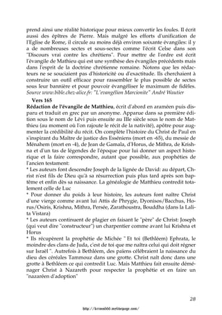 prend ainsi une réalité historique pour mieux convertir les foules. Il écrit
aussi des épîtres de Pierre. Mais malgré les efforts d'unification de
l'Eglise de Rome, il circule au moins déjà environ soixante évangiles: il y
a de nombreuses sectes et sous-sectes comme l'écrit Celse dans son
"Discours vrai contre les chrétiens". Pour mettre de l'ordre est écrit
l'évangile de Mathieu qui est une synthèse des évangiles précédents mais
dans l'esprit de la doctrine chrétienne romaine. Notons que les rédac-
teurs ne se souciaient pas d'historicité ou d'exactitude. Ils cherchaient à
construire un outil efficace pour rassembler le plus possible de sectes
sous leur bannière et pour pouvoir évangéliser le maximum de fidèles.
Source www.bible.chez-alice.fr: "L'evangélion Marcionite" André Wautier
   Vers 165
Rédaction de l'évangile de Matthieu, écrit d'abord en araméen puis dis-
paru et traduit en grec par un anonyme. Apparue dans sa première édi-
tion sous le nom de Lévi puis ensuite au IIIe siècle sous le nom de Mat-
thieu (au moment où l'on rajoute le récit de la nativité), apôtre pour aug-
menter la crédibilité du récit. On complète l'histoire du Christ de Paul en
s'inspirant du Maître de justice des Esséniens (mort en -65), du messie de
Ménahem (mort en -4), de Jean de Gamala, d'Horus, de Mithra, de Krish-
na et d'un tas de légendes de l'époque pour lui donner un aspect histo-
rique et la faire correspondre, autant que possible, aux prophéties de
l'ancien testament:
* Les auteurs font descendre Joseph de la lignée de David: au départ, Ch-
rist n'est fils de Dieu qu'à sa résurrection puis plus tard après son bap-
tême et enfin dès sa naissance. La généalogie de Matthieu contredit tota-
lement celle de Luc
* Pour donner du poids à leur histoire, les auteurs font naître Christ
d'une vierge comme avant lui Attis de Phrygie, Dyonisos/Bacchus, Ho-
rus/Osiris, Krishna, Mithra, Persée, Zarathoustra, Bouddha (dans la Lali-
ta Vistara)
* Les auteurs continuent de plagier en faisant le "père" de Christ: Joseph
(qui veut dire "constructeur") un charpentier comme avant lui Krishna et
Horus
* Ils récupèrent la prophétie de Michée " Et toi (Bethléem) Ephrata, le
moindre des clans de Juda, c'est de toi que me naîtra celui qui doit régner
sur Israël ". Autrefois à Bethléem, des païens célébraient la naissance du
dieu des céréales Tammouz dans une grotte. Christ naît donc dans une
grotte à Bethléem ce qui contredit Luc. Mais Matthieu fait ensuite démé-
nager Christ à Nazareth pour respecter la prophétie et en faire un
"nazaréen d'adoption"



                                                                         28

                         http://krimo666.mylivepage.com/
 