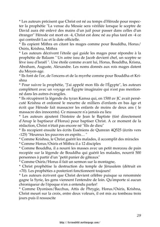 * Les auteurs précisent que Christ est né au temps d'Hérode pour respec-
ter la prophétie "La venue du Messie sera vérifiée lorsque le sceptre de
David aura été enlevé des mains d'un juif pour passer dans celles d'un
étranger" Hérode est mort en -4, Christ est donc né au plus tard en -4 ce
qui contredit Luc et la date officielle.
* Ils copient Mithra en citant les mages comme pour Bouddha, Horus/
Osiris, Krishna, Mithra
* Les auteurs décrivent l'étoile qui guide les mages pour répondre à la
prophétie de Balaam " Un astre issu de Jacob devient chef, un sceptre se
lève issu d'Israël ". Une étoile comme avant lui, Horus, Bouddha, Krisna,
Abraham, Auguste, Alexandre. Les noms donnés aux rois mages datent
du Moyen-age.
* Ils font de l'or, de l'encens et de la myrrhe comme pour Bouddha et Kri-
shna
* Pour suivre la prophétie, "J'ai appelé mon fils de l'Égypte", les auteurs
complètent avec un voyage en Égypte imaginaire qui n'est pas mention-
né dans les autres évangiles.
* Ils récupèrent la légende du tyran Kamsa qui, en 1500 av JC avait persé-
cuté Krishna et ordonné le meurtre de milliers d'enfants en bas âge et
écrit que Hérode fait massacrer les enfants de moins de deux ans ( le
massacre des innocents). Ce massacre n'a jamais eu lieu
* Les auteurs ajoutent l'histoire de Jean le Baptiste (tiré directement
d'Anup le baptiseur d'Horus) pour baptiser Christ. A ce moment de la
rédaction, Christ n'était pas encore né "fils de dieu"
* Ils recopient ensuite les écrits Esséniens de Qumran 4Q525 (écrits vers
-125) "Heureux les pauvres en esprits… "
* Comme Krishna, le Christ guérit les malades, il accomplit des miracles
* Comme Horus/Osiris et Mithra il a 12 disciples
* Comme Bouddha, il a nourri les masses avec un petit morceau de pain
recopiée sur la légende de Bouddha qui guérit les malades, nourrit 500
personnes à partir d'un "petit panier de gâteaux"
* Comme Osiris/Horus il fait un sermon sur la montagne,
* Christ prophétise la destruction du temple de Jérusalem (détruit en
+70). Les prophéties a posteriori fonctionnent toujours!
* Les auteurs écrivent que Christ devient célèbre puisque sa renommée
gagne la Syrie, les gens viennent l'entendre de loin. Qu'importe si aucun
chroniqueur de l'époque n'en a entendu parler!
* Comme Dyonisos/Bacchus, Attis de Phrygie, Horus/Osiris, Krishna,
Christ meurt sur la croix, entre deux voleurs, il est mis au tombeau trois
jours puis il ressuscite



                                                                        29

                        http://krimo666.mylivepage.com/
 