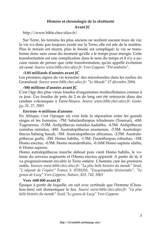 Histoire et chronologie de la chrétienté
                                Avant JC
  http://www.bible.chez-alice.fr/
   Sur Terre, les terrains les plus anciens ne recèlent aucune trace de vie;
la vie n'a donc pas toujours existé sur la Terre; elle est née de la matière.
Plus le terrain est récent, plus le fossile est compliqué; la vie se trans-
forme donc sans cesse du moment qu'elle a le temps pour énergie. Cette
transformation est une complication dans le sens du temps et il n'y a au-
cune raison de penser que cette transformation, qu'on appelle évolution
ait cessé. Source www.bible.chez-alice.fr: Yves Coppens "Pré-ambules".
   -3.85 milliards d'années avant JC
Les premiers signes de vie terrestre: des microfossiles dans les roches du
Groenland. Source www.bible.chez-alice.fr: "Le Monde" 17 décembre 2004.
   -580 millions d'années avant JC
C'est l'âge des plus vieux fossiles d'organismes multicellulaires connus à
ce jour. Ces fossiles de près de 2 m de long ont été retrouvés dans des
cendres volcaniques à Terre-Neuve. Source www.bible.chez-alice.fr: Geolo-
gy, 31, 27, 2003
   Environ -6 millions d'années
En Afrique, c'est l'époque où s'est faite la séparation entre les grands
singes et les humains. -7M: Sahelanthropus tchadensis (Tournai), -6M:
Tugenensis, -5.5M: Ardipithecus ramidus kadabba, -4.5M: Ardipithecus
ramidus ramidus, -4M: Australopithecus anamensis, -3.5M: Australopi-
thecus baheng bazali, -3M: Australopithecus africanus, -2.5M: Australo-
pithecus garhi, -2M: Homo habilis, -1.5M: Paranthropus robustus, -1M:
Homo erectus, -0.5M: Homo neanderthalis, -0.16M Homo sapiens idaltu,
0: Homo sapiens.
Homo autralopithecus marche debout puis vient Homo habilis, le vo-
lume du cerveau augmente et l'Homo erectus apparaît. A partir de là, il
va progressivement envahir la Terre entière. L'homme crée les premiers
outils. Sources www.bible.chez-alice.fr: "La plus belle histoire du monde" Seuil,
"L'odyssée de l'espèce" France 3- 07/01/03, "Encyclopædia Universalis", "Le
genou de Lucy" Yves Coppens, Nature, 423, 742, 2003
   Vers -600 000 avant JC
Époque à partir de laquelle, on sait avec certitude que l'homme (Chou-
kou-tien) sait domestiquer le feu. Source www.bible.chez-alice.fr: "La plus
belle histoire du monde" Seuil,"Le genou de Lucy" Yves Coppens




                                                                               3

                          http://krimo666.mylivepage.com/
 
