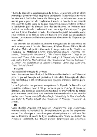 * Lors du récit de la condamnation du Christ, les auteurs font un effort
pathétique pour suivre les prophéties et rejeter la faute sur les juifs ce qui
les conduit à écrire des énormités historiques: un tribunal non romain
n'avait pas le pouvoir de condamner à mort. Le Sanhédrin ne pouvait
pas siéger la nuit la veille de Pâques et encore moins exécuter la sentence
le lendemain jour de Shabat! Lors des crucifixions, les romains atta-
chaient par les bras le condamné à une poutre (patibulum) que l'on po-
sait sur 2 pieux fourchus (crux) et le condamné, épuisé mourrait étouffé
sous le poids de sa tête au bout de deux ou trois jours pas en quelques
heures. La coutume de libérer un prisonnier à l'occasion de Pâques n'a ja-
mais existé.
   Les auteurs des évangiles manquent d'imagination: Si l'on enlève au
récit les emprunts à l'Ancien Testament, Krishna, Horus, Mithra, Boud-
dha et au Maître de justice, il ne reste à peu près rien de la rédaction de
l'évangile de Matthieu! Sources www.bible.chez-alice.fr: "Nouveau Tes-
tament, "Encyclopædia Universalis", "The Celestial Scriptures" "Keys to the
suppressed Widom of the ancients" C.M. Hook p318, "Narrativity in Biblical
and relative texts" L. Martin C.Scott p92, "Boudhisme et Nouveau Testament"
R. Stehly "An interpretation of Ancient Scriptures" Alvin Boyd Kuhn p12,
"Jésus" Michel Gozard
   Vers 170
Rédaction de l'évangile dit de Marc
Nota: les auteurs font allusion à la défaite de Bar-Kocheba de 135 ce qui
prouve que cet évangile est postérieur à cette date. L'évangile de Marc,
pas mal trafiqué a été construit en trois couches: miracles, prières, para-
boles.
La multiplication des pains est recopiée sur la légende de Bouddha qui
guérit les malades, nourrit 500 personnes à partir d'un "petit panier de
gâteaux".. De même les disciples de Bouddha, ne trouvant pas de bateau
pour traverser une rivière, sont entrés en transe méditative et ont marché
sur les eaux. Source www.bible.chez-alice.fr: "Narrativity in Biblical and rela-
tive texts" L. Martin C.Scott p92, "Boudhisme et Nouveau Testament" R.
Stehly..
   170
Celse (d'après Origène) écrit dans son "Discours vrai" que les chrétiens
ont remanié le texte original de l'Evangile trois ou quatre fois ou plus en-
core et l'ont altéré pour pouvoir opposer des négations aux critiques. De-
nys de Corinthe et Irénée de Lyon condamnent le "trafic des textes" du
Nouveau Testament. La "fraude pieuse" (expression qui deviendra



                                                                             30

                          http://krimo666.mylivepage.com/
 