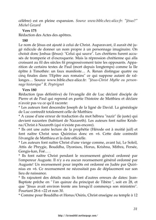 célèbre) est en pleine expansion. Source www.bible.chez-alice.fr: "Jésus?"
Michel Gozard
   Vers 175
Rédaction des Actes des apôtres.
   180
Le nom de Jésus est ajouté à celui de Christ. Auparavant, il aurait été ju-
gé ridicule de donner un nom propre à un personnage imaginaire. On
choisit donc Joshua (Jésus): "Celui qui sauve". Les chrétiens furent accu-
sés de tromperie et d'escroquerie. Mais la répression chrétienne qui alla
croissant au fil des siècles fit progressivement taire les opposants. Appa-
rition de certains textes de Paul (mort depuis longtemps) comme la IIe
épître à Timothée: un faux manifeste… A. Renan distingue quatre ou
cinq finales dans 'l'Epître aux romains" ce qui suppose autant de ral-
longes… Source www.bible.chez-alice.fr: "Jésus-Christ Mythe ou person-
nage historique" R. Peytrignet
   Vers 180
Rédaction (pas définitive) de l'évangile dit de Luc déclaré disciple de
Pierre et de Paul qui reprend en partie l'histoire de Matthieu et déclare
n'avoir pas vu ce qu'il raconte:
* Les auteurs font descendre Joseph de la ligné de David. La généalogie
de Luc contredit totalement celle de Matthieu
* A cause d'une erreur de traduction du mot hébreu "nazir" (le juste) qui
devient nazaréen (habitant de Nazareth). Les auteurs font naître Krish-
na/Christ à Nazareth (qui n'existe pas encore).
* Ils ont une autre lecture de la prophétie (Hérode est à moitié juif) et
font naître Christ sous Quirinius donc en +6. Cette date contredit
l'évangile de Matthieu et la date officielle.
* Les auteurs font naître Christ d'une vierge comme, avant lui, Le Soleil,
Attis de Phrygie, Bouddha, Dyonisos, Horus, Krishna, Mithra, Persée,
Gengis-kan, Foé… .
* Ils font naître Christ pendant le recensement général ordonné par
l'empereur Auguste. Il n'y a eu aucun recensement général ordonné par
Auguste! Un recensement pour impôts est ordonné en Judée par Quiri-
nius en +6. Ce recensement ne nécessitait pas de déplacement sur son
lieu de naissance.
* Ils rajoutent des détails mais ils font d'autres erreurs de dates: Jean-
Baptiste prêche en " l'an quinze du principat de Tibère ", soit en 28, et
que "Jésus avait environ trente ans lorsqu'il commença son ministère".
Pourtant 28-6 =22 et non 30.
* Comme pour Bouddha et Horus/Osiris, Christ enseigne au temple à 12


                                                                        31

                        http://krimo666.mylivepage.com/
 