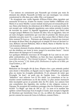 ans.
* Les auteurs ne connaissent pas Nazareth qui n'existe pas mais ils
donnent des détails: Nazareth est bâtie sur une montagne. Les croisés
construiront la ville dans une vallée. Elle y est toujours!
* Ils récupèrent une vieille légende d'Horus/Osiris (dieu égyptien qui
ressuscite El-Azar-us, d’entre les morts). Lazare habite à Béthanie avec
Marie et sa soeur Marthe. Lazare malade meurt puis est ressuscité par Jé-
sus. Dans cette histoire, les rédacteurs de la Bible ne se sont pas foulés: ils
ont recopié une vieille légende égyptienne sans même prendre la peine
de travestir les noms! La légende égyptienne précise que Osiris doit
voyager jusqu'à Béthanu (La maison du dieu Anu en égyptien; Anu est
un nom d'origine sumérienne qui veut dire le premier des dieux) pour
atteindre son père mort. Il y a aussi les deux soeurs Meri et Merti et leur
frère nommé El-Azar-us . Précisons que Béthanie n'existait pas (encore)
du temps de Jésus! Bref, du plagiat pur et simple! El-Azar-us devient La-
zare, Bethanu devient Bethanie, Meri et Merti, Marie et Marthe! du tra-
vail d'amateur débutant!
* Les auteurs donnent d'autres détails concernant la mort de Christ: "Il y
eut des ténèbres sur toute la terre, jusqu'à la neuvième heure.". Aucun
observateur de l'époque ne l'a remarqué!.
Les quelques éléments nouveaux de l'évangile de Luc sont ou en com-
plète contradiction avec Matthieu ou bien des faux manifestes. Source
www.bible.chez-alice.fr: "The Celestial Scriptures" "Keys to the suppressed Wi-
dom of the ancients" C.M. Hooks p318, Désillusions et mythes de la Bible, par
Lloyd Graham, p. 338
   Vers 180
Rédaction de l'évangile dit de Jean, (Papias n'en a pas entendu parler)
sans doute à Alexandrie, en Égypte sous le règne d'Hadrien qui recopie
plus ou moins les évangiles précédents. Il est amusant de noter que
l'évangile "de Jean", ne parle pas de l'apôtre Jean… La rédaction
"définitive" sera achevée vers le IVe siècle. Les corrections et les re-
touches seront nombreuses au fil des siècles. Le plus ancien manuscrit
(très incomplet) qu'on en possède date du IVe siècle. Les auteurs font
une compilation des légendes, des mythes et des religions connus à
l'époque. Ils recopient de nombreux passages chez les Esséniens, en par-
ticulier "La Règle" qui date de 100 av. J.C. Le nom et le nombre des
apôtres varient beaucoup d'un évangile à l'autre. Jean recopie la légende
de Dyonisos qui transforme l'eau en vin, au début de chaque mois de
janvier comme les noces de Cana et d'ailleurs, comme Osiris…




                                                                            32

                          http://krimo666.mylivepage.com/
 