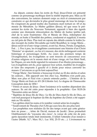 Au départ, comme dans les écrits de Paul, Jésus-Christ est présenté
comme un personnage mythique dont la réalité importe peu. Mais au fil
des conversions, les auteurs donnent corps au récit et commencent par
construire ce qui deviendra le plus grand mensonge de tous les temps :
En s'inspirant du grand maître des Esséniens mort torturé en -65 et du
messie de Ménahem. Le Maître galiléen (Jésus), tel que nous le pré-
sentent les écrits du Nouveau Testament, apparaît à bien des égards
comme une étonnante réincarnation du Maître de Justice (prêtre juif,
chef de la secte Essénienne : Élu et Messie de Dieu, rédempteur du
monde, en butte à l'hostilité des prêtres, condamné et supplicié, il monta
au ciel près de Dieu. Plus tard on rajoute des détails comme le traître Ju-
das (recopié du traître Devadatta qui trahit Bouddha), la vierge Marie…
(Jésus serait né d'une vierge comme, avant lui, Horus, Persée, Gengiskan,
Foé… ). Peu à peu, les évangélistes construisent une histoire d'un Christ
"Homme" en ajoutant , au fur et à mesure, des récits mélangeant contexte
historique et personnages fictifs. Au cours des premiers temps de
l'évangélisation, les évangélistes se sont trouvés en concurrence avec
d'autres religions où le messie était né d'une vierge, où l'on fêtait Noël,
les Pâques, où une étoile signalait la naissance d'un illustre personnage…
Les évangélistes ont du, pour appuyer leur action, modifier les évangiles
et faire des emprunts à gauche et à droite pour mieux convertir les
masses. C'est encore ce qu'ils font aujourd'hui.
* Vierge Marie : Son histoire a beaucoup évolué au fil des siècles et selon
les auteurs… Elle apparaît une fois chez Luc, Matthieu n'en parle pas,
Marc non plus et Paul n'en a jamais entendu parler… L'histoire de la
Vierge Marie est fixée en 431 (St Célestin 1er). Le dogme de l'Immaculée
Conception date de 1854 !
* Frères et sœurs de Jésus : Dont l'existence et le nombre dépendent des
auteurs. Ils ont été créés pour répondre à la prophétie : Gen XLIX-26
"Nazaréen entre ses frères"
* Baptême de Jésus fils de Dieu : Le fils de Dieu étant le fils de Dieu, on
voit mal pourquoi le baptiser (la fête du baptême du Christ a été suppri-
mée au VIe siècle).
* Les apôtres dont les noms et le nombre varient selon les évangiles
* Soulèvement de Theudas (Act 5,36) qui aura lieu dix ans plus tard.
- Les prophéties non réalisées (la fin des temps avant que cette généra-
tion ne passe… , trône de David, maison de Jacob) : Jésus promettait
l'établissement du "royaume des cieux", la venue de cette ère de paix
après épuration totale était imminente, il fallait l'attendre d'un instant à
l'autre (Matth. X,7 ; Marc IX,1 ; Luc XXI, 25-33 etc….). L'événement ne



                                                                         33

                         http://krimo666.mylivepage.com/
 