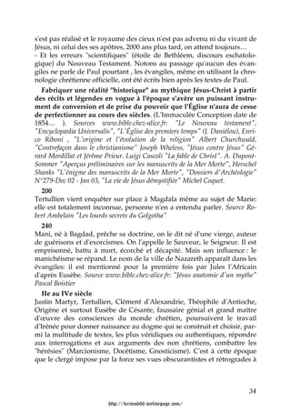 s'est pas réalisé et le royaume des cieux n'est pas advenu ni du vivant de
Jésus, ni celui des ses apôtres, 2000 ans plus tard, on attend toujours…
- Et les erreurs "scientifiques" (étoile de Bethléem, discours eschatolo-
gique) du Nouveau Testament. Notons au passage qu'aucun des évan-
giles ne parle de Paul pourtant , les évangiles, même en utilisant la chro-
nologie chrétienne officielle, ont été écrits bien après les textes de Paul.
   Fabriquer une réalité "historique" au mythique Jésus-Christ à partir
des récits et légendes en vogue à l'époque s'avère un puissant instru-
ment de conversion et de prise du pouvoir que l'Église n'aura de cesse
de perfectionner au cours des siècles. (L'Immaculée Conception date de
1854… ). Sources www.bible.chez-alice.fr: "Le Nouveau testament",
"Encyclopædia Universalis", "L'Église des premiers temps" (J. Daniélou), Enri-
co Riboni , "L'origine et l'évolution de la religion" Albert Churchwald,
"Contrefaçon dans le christianisme" Joseph Wheless, "Jésus contre Jésus" Gé-
rard Mordillat et Jérôme Prieur. Luigi Cascoli "La fable de Christ". A. Dupont-
Sommer "Aperçus préliminaires sur les manuscrits de la Mer Morte", Herschel
Shanks "L'énigme des manuscrits de la Mer Morte", "Dossiers d'Archéologie"
N°279-Dec 02 - Jan 03, "La vie de Jésus démystifiée" Michel Coquet.
   200
Tertullien vient enquêter sur place à Magdala même au sujet de Marie:
elle est totalement inconnue, personne n'en a entendu parler. Source Ro-
bert Ambelain "Les lourds secrets du Golgotha"
   240
Mani, né à Bagdad, prêche sa doctrine, on le dit né d'une vierge, auteur
de guérisons et d'exorcismes. On l'appelle le Sauveur, le Seigneur. Il est
emprisonné, battu à mort, écorché et décapité. Mais son influence : le
manichéisme se répand. Le nom de la ville de Nazareth apparaît dans les
évangiles: il est mentionné pour la première fois par Jules l'Africain
d'après Eusèbe. Source www.bible.chez-alice.fr: "Jésus anatomie d'un mythe"
Pascal Boistier
   IIe au IVe siècle
Justin Martyr, Tertullien, Clément d'Alexandrie, Théophile d'Antioche,
Origène et surtout Eusèbe de Césarée, faussaire génial et grand maître
d'œuvre des consciences du monde chrétien, poursuivent le travail
d'Irénée pour donner naissance au dogme qui se construit et choisir, par-
mi la multitude de textes, les plus véridiques ou authentiques, répondre
aux interrogations et aux arguments des non chrétiens, combattre les
"hérésies" (Marcionisme, Docétisme, Gnosticisme). C'est à cette époque
que le clergé impose par la force ses vues obscurantistes et rétrogrades à



                                                                            34

                          http://krimo666.mylivepage.com/
 