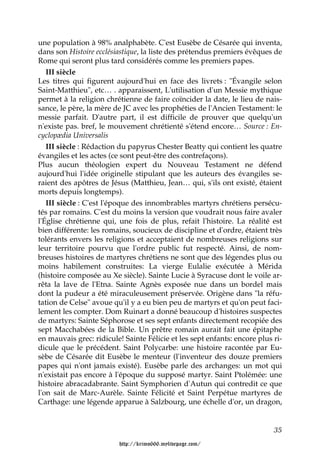 une population à 98% analphabète. C'est Eusèbe de Césarée qui inventa,
dans son Histoire ecclésiastique, la liste des prétendus premiers évêques de
Rome qui seront plus tard considérés comme les premiers papes.
   III siècle
Les titres qui figurent aujourd'hui en face des livrets : "Évangile selon
Saint-Matthieu", etc… . apparaissent, L'utilisation d'un Messie mythique
permet à la religion chrétienne de faire coïncider la date, le lieu de nais-
sance, le père, la mère de JC avec les prophéties de l'Ancien Testament: le
messie parfait. D'autre part, il est difficile de prouver que quelqu'un
n'existe pas. bref, le mouvement chrétienté s'étend encore… Source : En-
cyclopædia Universalis
   III siècle : Rédaction du papyrus Chester Beatty qui contient les quatre
évangiles et les actes (ce sont peut-être des contrefaçons).
Plus aucun théologien expert du Nouveau Testament ne défend
aujourd'hui l'idée originelle stipulant que les auteurs des évangiles se-
raient des apôtres de Jésus (Matthieu, Jean… qui, s'ils ont existé, étaient
morts depuis longtemps).
   III siècle : C'est l'époque des innombrables martyrs chrétiens persécu-
tés par romains. C'est du moins la version que voudrait nous faire avaler
l'Église chrétienne qui, une fois de plus, refait l'histoire. La réalité est
bien différente: les romains, soucieux de discipline et d'ordre, étaient très
tolérants envers les religions et acceptaient de nombreuses religions sur
leur territoire pourvu que l'ordre public fut respecté. Ainsi, de nom-
breuses histoires de martyres chrétiens ne sont que des légendes plus ou
moins habilement construites: La vierge Eulalie exécutée à Mérida
(histoire composée au Xe siècle). Sainte Lucie à Syracuse dont le voile ar-
rêta la lave de l'Etna. Sainte Agnès exposée nue dans un bordel mais
dont la pudeur a été miraculeusement préservée. Origène dans "la réfu-
tation de Celse" avoue qu'il y a eu bien peu de martyrs et qu'on peut faci-
lement les compter. Dom Ruinart a donné beaucoup d'histoires suspectes
de martyrs: Sainte Séphorose et ses sept enfants directement recopiée des
sept Macchabées de la Bible. Un prêtre romain aurait fait une épitaphe
en mauvais grec: ridicule! Sainte Félicie et les sept enfants: encore plus ri-
dicule que le précédent. Saint Polycarbe: une histoire racontée par Eu-
sèbe de Césarée dit Eusèbe le menteur (l'inventeur des douze premiers
papes qui n'ont jamais existé). Eusèbe parle des archanges: un mot qui
n'existait pas encore à l'époque du supposé martyr. Saint Ptolémée: une
histoire abracadabrante. Saint Symphorien d'Autun qui contredit ce que
l'on sait de Marc-Aurèle. Sainte Félicité et Saint Perpétue martyres de
Carthage: une légende apparue à Salzbourg, une échelle d'or, un dragon,


                                                                           35

                         http://krimo666.mylivepage.com/
 