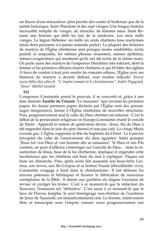 un flacon d'eau miraculeux: plus proche des contes d'Andersen que de la
réalité historique. Saint Théodote et des sept vierges: Une longue histoire
incroyable remplie de vierges, de miracles, de femmes nues. Saint Ro-
main une histoire qui défit les lois de la médecine. Les onze mille
vierges. La légion thébaine: six mille six cents chrétiens tous martyrisés
(mais dont personne n'a jamais entendu parler). La plupart des histoires
de martyrs de l'Église chrétienne sont presque toutes semblables, écrits
puérils et ampoulés, les mêmes phrases ressortent, mêmes épithètes,
mêmes exagérations qui montrent qu'ils ont été écrits de la même main.
On parle aussi des martyrs de l'empereur Dioclétien très tolérant, dont la
femme et les premiers officiers étaient chrétiens et qui fit bâtir des églises
A force de vouloir à tout prix rendre les romains odieux, l'Église avec ses
histoires de martyrs à dormir debout, s'est rendue ridicule! Source
www.bible.chez-alice.fr: "L'empire romain et le christianisme" André Pigagniol,
"Jésus" Michel Gozard
   312
L'empereur Constantin prend le pouvoir, il se convertit et, grâce à son
âme damnée Eusèbe de Césarée "Le faussaire" (qui inventa les premiers
papes: les douze premiers papes déclarés par l'Église sont des person-
nages imaginaires), donne à l'Église chrétienne de nouvelles structures.
Puis, progressivement seul le culte du Dieu chrétien est autorisé : C'est le
début de la persécution religieuse en Europe.Constantin réunit le concile
de Nicée : Apparaît la notion de génération divine : Jésus, fils de Dieu a
été engendré dans le sein du père éternel et non pas créé. La vierge Marie
n'existe pas. L'Église supprime la fête du baptême du Christ : Le 6 janvier
(récupéré du culte de l'anniversaire du dieu égyptien Aiôn) puisque
"Jésus fut vrai Dieu et vrai homme dès sa naissance." Si Dieu et son Fils
existent, on peut d'ailleurs s'interroger sur l'unicité de Dieu… mais la ré-
surrection de Jésus, base de la foi chrétienne, implique et engendre cette
incohérence que les chrétiens ont bien du mal à expliquer. Pâques est
fixée un dimanche. Puis, après avoir fait assassiné son beau-frère Lici-
nius, son neveu, son fils Crispus et sa femme Fausta (ébouillantée vive),
Constantin s'engage à fond dans le christianisme : Il fait détruire les
œuvres païennes et hérétiques et finance la fabrication de nouveaux
exemplaires de la Bible : Il donne aux gardiens du dogme l'occasion de
réviser et corriger les textes : C'est à ce moment-là que la rédaction du
Nouveau Testament est "définitive". C'est aussi à ce moment-là que le
faux de Flavius Josèphe, le seul témoignage non-chrétien de l'existence
de Jésus de Nazareth, est (maladroitement) créé. La femme, relativement
libre et émancipée sous l'empire romain verra progressivement son



                                                                            36

                          http://krimo666.mylivepage.com/
 