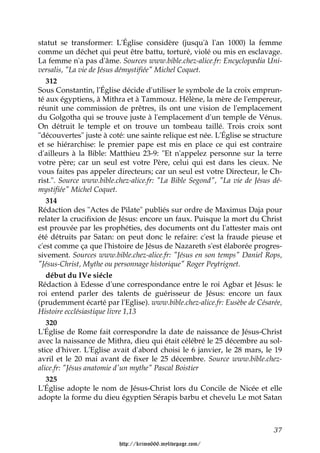 statut se transformer: L'Église considère (jusqu'à l'an 1000) la femme
comme un déchet qui peut être battu, torturé, violé ou mis en esclavage.
La femme n'a pas d'âme. Sources www.bible.chez-alice.fr: Encyclopædia Uni-
versalis, "La vie de Jésus démystifiée" Michel Coquet.
   312
Sous Constantin, l'Église décide d'utiliser le symbole de la croix emprun-
té aux égyptiens, à Mithra et à Tammouz. Hélène, la mère de l'empereur,
réunit une commission de prêtres, ils ont une vision de l'emplacement
du Golgotha qui se trouve juste à l'emplacement d'un temple de Vénus.
On détruit le temple et on trouve un tombeau taillé. Trois croix sont
"découvertes" juste à coté: une sainte relique est née. L'Église se structure
et se hiérarchise: le premier pape est mis en place ce qui est contraire
d'ailleurs à la Bible: Matthieu 23-9: "Et n'appelez personne sur la terre
votre père; car un seul est votre Père, celui qui est dans les cieux. Ne
vous faites pas appeler directeurs; car un seul est votre Directeur, le Ch-
rist.". Source www.bible.chez-alice.fr: "La Bible Segond", "La vie de Jésus dé-
mystifiée" Michel Coquet.
   314
Rédaction des "Actes de Pilate" publiés sur ordre de Maximus Daja pour
relater la crucifixion de Jésus: encore un faux. Puisque la mort du Christ
est prouvée par les prophéties, des documents ont du l'attester mais ont
été détruits par Satan: on peut donc le refaire: c'est la fraude pieuse et
c'est comme ça que l'histoire de Jésus de Nazareth s'est élaborée progres-
sivement. Sources www.bible.chez-alice.fr: "Jésus en son temps" Daniel Rops,
"Jésus-Christ, Mythe ou personnage historique" Roger Peytrignet.
   début du IVe siécle
Rédaction à Edesse d'une correspondance entre le roi Agbar et Jésus: le
roi entend parler des talents de guérisseur de Jésus: encore un faux
(prudemment écarté par l'Eglise). www.bible.chez-alice.fr: Eusèbe de Césarée,
Histoire ecclésiastique livre 1,13
   320
L'Église de Rome fait correspondre la date de naissance de Jésus-Christ
avec la naissance de Mithra, dieu qui était célébré le 25 décembre au sol-
stice d'hiver. L'Eglise avait d'abord choisi le 6 janvier, le 28 mars, le 19
avril et le 20 mai avant de fixer le 25 décembre. Source www.bible.chez-
alice.fr: "Jésus anatomie d'un mythe" Pascal Boistier
   325
L'Église adopte le nom de Jésus-Christ lors du Concile de Nicée et elle
adopte la forme du dieu égyptien Sérapis barbu et chevelu Le mot Satan



                                                                            37

                          http://krimo666.mylivepage.com/
 