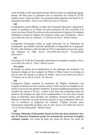 vient de Seth ou Sat: principal ennemi d'Horus dans la mythologie égyp-
tienne. On fête pour la première fois la naissance du Christ le 25 dé-
cembre pour "court-circuiter" les anciennes fêtes païennes de Noël: la re-
naissance du Soleil. Source www.bible.chez-alice.fr: Hotema
   325
L'impératrice sainte Hélène, la mère de Constantin découvre, opportuné-
ment, le tombeau et le titulus (le petit panneau de bois accroché à la
croix) de Jésus Christ! Ces découvertes permettront d'appuyer la religion
chrétienne comme la religion de l'empire voulue par Constantin. Source
www.bible.chez-alice.fr: séminaire "L'invention de Jésus" Michel Onfray.
   335
L'empereur Constantin remet au pape Sylvestre 1er la "Donation de
Constantin" qui établit l'autorité spirituelle et temporelle de la papauté.
En fait, cette histoire a été inventée en 775, le document est un faux gros-
sier dénoncé en 1440. Source www.bible.chez-alice.fr: "Encyclopædia
Universalis"
   343
Constance II, le fils de Constantin, fait fermer les temples romains. Source
www.bible.chez-alice.fr: "Jésus" Michel Gozard
   IVe siècle
St Jérôme se plaint de la falsification et du mélange des écritures. Un
faussaire rédige un faux rapport de Pilate à Tibère mais il se trompe et
met le nom de Claude à la place de Tibère. Source www.bible.chez-alice.fr:
"L'Histoire de la ville de Vienne" M. Mermet
   362
L'empereur Julien constate la mainmise de l'Eglise chrétienne sur
l'empire et décide de faire marche arrière: il fait rouvrir les temples et di-
minue le pouvoir des prêtres chrétiens. Il meurt (malheureusement) d'un
accident de chasse à 32 ans… Julien a fait faire des recherches dans les
archives de l'empire au sujet de la condamnation à la croix d'un certain
Jésus en Palestine. Sans résultat. Les chrétiens viennent adorer, près de
Sébaste en Samarie, le corps de Jésus Jusqu'à ce que l'empereur fasse ou-
vrir le tombeau et disperser les cendres. L'Eglise invente alors
l'Ascension corporelle de Jésus vers le ciel. Source www.bible.chez-alice.fr:
"La vie de Jésus démystifiée" Michel Coquet.
   367
L'évêque Athanase d'Alexandrie dresse la liste des titres destinés à for-
mer le Nouveau Testament parmi les soixante-dix (environ) évangiles
existants comme: Les Actes de Jean, les Actes de Pierre, les Actes de



                                                                           38

                         http://krimo666.mylivepage.com/
 