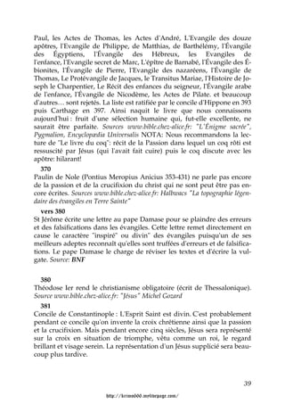 Paul, les Actes de Thomas, les Actes d'André, L'Evangile des douze
apôtres, l'Evangile de Philippe, de Matthias, de Barthélémy, l'Évangile
des Égyptiens, l'Évangile des Hébreux, les Evangiles de
l'enfance, l'Evangile secret de Marc, L'épître de Barnabé, l'Évangile des É-
bionites, l'Évangile de Pierre, l'Evangile des nazaréens, l'Évangile de
Thomas, Le Protévangile de Jacques, le Transitus Mariae, l'Histoire de Jo-
seph le Charpentier, Le Récit des enfances du seigneur, l'Évangile arabe
de l'enfance, l'Évangile de Nicodème, les Actes de Pilate. et beaucoup
d'autres… sont rejetés. La liste est ratifiée par le concile d'Hippone en 393
puis Carthage en 397. Ainsi naquit le livre que nous connaissons
aujourd'hui : fruit d'une sélection humaine qui, fut-elle excellente, ne
saurait être parfaite. Sources www.bible.chez-alice.fr: "L'Énigme sacrée",
Pygmalion, Encyclopædia Universalis NOTA: Nous recommandons la lec-
ture de "Le livre du coq": récit de la Passion dans lequel un coq rôti est
ressuscité par Jésus (qui l'avait fait cuire) puis le coq discute avec les
apôtre: hilarant!
   370
Paulin de Nole (Pontius Meropius Anicius 353-431) ne parle pas encore
de la passion et de la crucifixion du christ qui ne sont peut être pas en-
core écrites. Sources www.bible.chez-alice.fr: Halbwacs "La topographie légen-
daire des évangiles en Terre Sainte"
   vers 380
St Jérôme écrite une lettre au pape Damase pour se plaindre des erreurs
et des falsifications dans les évangiles. Cette lettre remet directement en
cause le caractère "inspiré" ou divin" des évangiles puisqu'un de ses
meilleurs adeptes reconnaît qu'elles sont truffées d'erreurs et de falsifica-
tions. Le pape Damase le charge de réviser les textes et d'écrire la vul-
gate. Source: BNF


   380
Théodose Ier rend le christianisme obligatoire (écrit de Thessalonique).
Source www.bible.chez-alice.fr: "Jésus" Michel Gozard
   381
Concile de Constantinople : L'Esprit Saint est divin. C'est probablement
pendant ce concile qu'on invente la croix chrétienne ainsi que la passion
et la crucifixion. Mais pendant encore cinq siècles, Jésus sera représenté
sur la croix en situation de triomphe, vêtu comme un roi, le regard
brillant et visage serein. La représentation d'un Jésus supplicié sera beau-
coup plus tardive.



                                                                           39

                         http://krimo666.mylivepage.com/
 