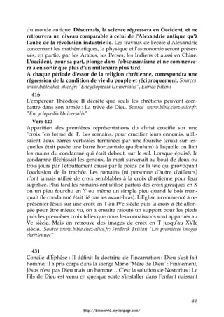 du monde antique. Désormais, la science régressera en Occident, et ne
retrouvera un niveau comparable à celui de l'Alexandrie antique qu'à
l'aube de la révolution industrielle. Les travaux de l'école d'Alexandrie
concernant les mathématiques, la physique et l'astronomie seront préser-
vés, en partie, par les Arabes, les Perses, les Indiens et aussi en Chine.
L'occident, pour sa part, plonge dans l'obscurantisme et ne commence-
ra à en sortir que plus d'un millénaire plus tard.
A chaque période d'essor de la religion chrétienne, correspondra une
régression de la condition de vie du peuple et réciproquement. Sources
www.bible.chez-alice.fr: "Encyclopædia Universalis", Enrico Riboni
   416
L'empereur Théodose II décrète que seuls les chrétiens peuvent com-
battre dans son armée : La trêve de Dieu. Source www.bible.chez-alice.fr:
"Encyclopædia Universalis"
   Vers 420
Apparition des premières représentations du christ crucifié sur une
"croix "en forme de T. Les romains, pour crucifier leurs ennemis, utili-
saient deux barres verticales terminées par une fourche (crux) sur les-
quelles était posée une barre horizontale (patibulum) à laquelle on liait
les mains du condamné qui était debout, sur le sol. Lorsque épuisé, le
condamné fléchissait les genoux, la mort survenait au bout de deux ou
trois jours par l'étouffement causé par le poids de la tête qui provoquait
l'occlusion de la trachée. Les romains (ni personne d'autre d'ailleurs)
n'ont jamais utilisé de croix semblables à la croix chrétienne pour leur
supplice. Plus tard les romains ont utilisé parfois des croix grecques en X
ou un pieu fourchu en Y ou même un simple pieu quand le bois man-
quait (le condamné était lié par les avant-bras). L'Eglise a commencé à re-
présenter Jésus sur une croix en T au IVe siècle puis la croix a été allon-
gée pour être mieux vu, on a ensuite rajouté un support pour les pieds
puis les premières croix telles que nous les connaissons sont apparues au
Ve siècle. Mais on retrouve des images de croix en T jusqu'au XVIe
siècle. Source www.bible.chez-alice.fr: Frederik Tristan "Les premières images
chrétiennes"


   431
Concile d'Éphèse : Il définit la doctrine de l'incarnation : Dieu s'est fait
homme, il a pris corps dans la vierge Marie "Mère de Dieu" : Finalement,
Jésus n'est pas Dieu mais un homme… C'est la solution de Nestorius : Le
Fils de Dieu est venu en quelque sorte s'installer dans l'enfant naissant



                                                                           41

                         http://krimo666.mylivepage.com/
 