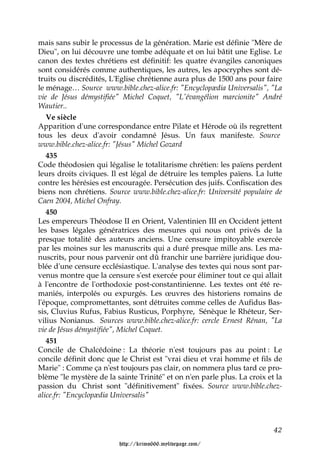 mais sans subir le processus de la génération. Marie est définie "Mère de
Dieu", on lui découvre une tombe adéquate et on lui bâtit une Eglise. Le
canon des textes chrétiens est définitif: les quatre évangiles canoniques
sont considérés comme authentiques, les autres, les apocryphes sont dé-
truits ou discrédités, L'Eglise chrétienne aura plus de 1500 ans pour faire
le ménage… Source www.bible.chez-alice.fr: "Encyclopædia Universalis", "La
vie de Jésus démystifiée" Michel Coquet, "L'évangélion marcionite" André
Wautier..
   Ve siècle
Apparition d'une correspondance entre Pilate et Hérode où ils regrettent
tous les deux d'avoir condamné Jésus. Un faux manifeste. Source
www.bible.chez-alice.fr: "Jésus" Michel Gozard
   435
Code théodosien qui légalise le totalitarisme chrétien: les païens perdent
leurs droits civiques. Il est légal de détruire les temples païens. La lutte
contre les hérésies est encouragée. Persécution des juifs. Confiscation des
biens non chrétiens. Source www.bible.chez-alice.fr: Université populaire de
Caen 2004, Michel Onfray.
   450
Les empereurs Théodose II en Orient, Valentinien III en Occident jettent
les bases légales génératrices des mesures qui nous ont privés de la
presque totalité des auteurs anciens. Une censure impitoyable exercée
par les moines sur les manuscrits qui a duré presque mille ans. Les ma-
nuscrits, pour nous parvenir ont dû franchir une barrière juridique dou-
blée d'une censure ecclésiastique. L'analyse des textes qui nous sont par-
venus montre que la censure s'est exercée pour éliminer tout ce qui allait
à l'encontre de l'orthodoxie post-constantinienne. Les textes ont été re-
maniés, interpolés ou expurgés. Les œuvres des historiens romains de
l'époque, compromettantes, sont détruites comme celles de Aufidus Bas-
sis, Cluvius Rufus, Fabius Rusticus, Porphyre, Sénèque le Rhéteur, Ser-
vilius Nonianus. Sources www.bible.chez-alice.fr: cercle Ernest Rénan, "La
vie de Jésus démystifiée", Michel Coquet.
   451
Concile de Chalcédoine : La théorie n'est toujours pas au point : Le
concile définit donc que le Christ est "vrai dieu et vrai homme et fils de
Marie" : Comme ça n'est toujours pas clair, on nommera plus tard ce pro-
blème "le mystère de la sainte Trinité" et on n'en parle plus. La croix et la
passion du Christ sont "définitivement" fixées. Source www.bible.chez-
alice.fr: "Encyclopædia Universalis"



                                                                          42

                         http://krimo666.mylivepage.com/
 