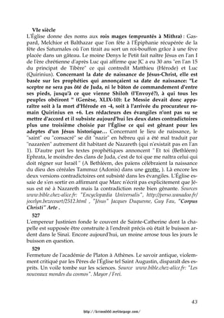 VIe siècle
L'Église donne des noms aux rois mages (empruntés à Mithra) : Gas-
pard, Melchior et Balthazar que l'on fête à l'Épiphanie récupérée de la
fête des Saturnales où l'on tirait au sort un roi-bouffon grâce à une fève
placée dans un gâteau. Le moine Denys le Petit fait naître Jésus en l'an I
de l'ère chrétienne d'après Luc qui affirme que JC a eu 30 ans "en l'an 15
du principat de Tibère" ce qui contredit Matthieu (Hérode) et Luc
(Quirinius). Concernant la date de naissance de Jésus-Christ, elle est
basée sur les prophéties qui annonçaient sa date de naissance: "Le
sceptre ne sera pas ôté de Juda, ni le bâton de commandement d'entre
ses pieds, jusqu'à ce que vienne Shiloh (l'Envoyé?), à qui tous les
peuples obéiront " (Genèse, XLIX-10): Le Messie devait donc appa-
raître soit à la mort d'Hérode en -4, soit à l'arrivée du procurateur ro-
main Quirinius en +6. Les rédacteurs des évangiles n'ont pas su se
mettre d'accord et il subsiste aujourd'hui les deux dates contradictoires
plus une troisième choisie par l'Église ce qui est gênant pour les
adeptes d'un Jésus historique… Concernant le lieu de naissance, le
"saint" ou "consacré" se dit "nazir" en hébreu qui a été mal traduit par
"nazaréen" autrement dit habitant de Nazareth (qui n'existait pas en l'an
1). D'autre part les textes prophétiques annoncent " Et toi (Bethléem)
Ephrata, le moindre des clans de Juda, c'est de toi que me naîtra celui qui
doit régner sur Israël " (A Bethléem, des païens célébraient la naissance
du dieu des céréales Tammuz (Adonis) dans une grotte, ). Là encore les
deux versions contradictoires ont subsisté dans les évangiles. L'Église es-
saie de s'en sortir en affirmant que Marc n'écrit pas explicitement que Jé-
sus est né à Nazareth mais la contradiction reste bien gênante. Sources
www.bible.chez-alice.fr: "Encyclopædia Universalis", http://perso.wanadoo.fr/
jocelyn.bezecourt/2512.html , "Jésus" Jacques Duquesne, Guy Fau, "Corpus
Christi" Arte .
   527
L'empereur Justinien fonde le couvent de Sainte-Catherine dont la cha-
pelle est supposée être construite à l'endroit précis où était le buisson ar-
dent dans le Sinaï. Encore aujourd'hui, un moine arrose tous les jours le
buisson en question.
   529
Fermeture de l'académie de Platon à Athènes. Le savoir antique, violem-
ment critiqué par les Pères de l'Église tel Saint Augustin, disparaît des es-
prits. Un voile tombe sur les sciences. Source www.bible.chez-alice.fr: "Les
nouveaux mondes du cosmos". Mayor / Frei.




                                                                          43

                         http://krimo666.mylivepage.com/
 