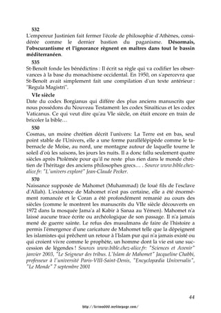 532
L'empereur Justinien fait fermer l'école de philosophie d'Athènes, consi-
dérée comme le dernier bastion du paganisme. Désormais,
l'obscurantisme et l'ignorance règnent en maîtres dans tout le bassin
méditerranéen.
   535
St-Benoît fonde les bénédictins : Il écrit sa règle qui va codifier les obser-
vances à la base du monachisme occidental. En 1950, on s'apercevra que
St-Benoît avait simplement fait une compilation d'un texte antérieur :
"Regula Magistri".
   VIe siècle
Date du codex Borgianus qui différe des plus anciens manuscrits que
nous possédons du Nouveau Testament: les codex Sinaïticus et les codex
Vaticanus. Ce qui veut dire qu'au VIe siècle, on était encore en train de
bricoler la bible…
   550
Cosmas, un moine chrétien décrit l'univers: La Terre est en bas, seul
point stable de l'Univers, elle a une forme parallélépipède comme le ta-
bernacle de Moïse, au nord, une montagne autour de laquelle tourne le
soleil d'où les saisons, les jours les nuits. Il a donc fallu seulement quatre
siècles après Ptolémée pour qu'il ne reste plus rien dans le monde chré-
tien de l'héritage des anciens philosophes grecs… . Source www.bible.chez-
alice.fr: "L'univers exploré" Jean-Claude Pecker.
   570
Naissance supposée de Mahomet (Muhammad) (le loué fils de l'esclave
d'Allah). L'existence de Mahomet n'est pas certaine, elle a été énormé-
ment romancée et le Coran a été profondément remanié au cours des
siècles (comme le montrent les manuscrits du VIIe siècle découverts en
1972 dans la mosquée Jama'a al Kabir à Sanaa au Yémen). Mahomet n'a
laissé aucune trace écrite ou archéologique de son passage. Il n'a jamais
mené de guerre sainte. Le refus des musulmans de faire de l'histoire a
permis l'émergence d'une caricature de Mahomet telle que la dépeignent
les islamistes qui prêchent un retour à l'Islam pur qui n'a jamais existé ou
qui croient vivre comme le prophète, un homme dont la vie est une suc-
cession de légendes ! Sources www.bible.chez-alice.fr: "Sciences et Avenir"
janvier 2003, "Le Seigneur des tribus. L'Islam de Mahomet" Jacqueline Chabbi,
professeur à l'université Paris-VIII-Saint-Denis, "Encyclopædia Universalis",
"Le Monde" 7 septembre 2001




                                                                           44

                         http://krimo666.mylivepage.com/
 