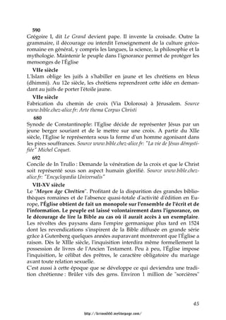 590
Grégoire I, dit Le Grand devient pape. Il invente la croisade. Outre la
grammaire, il décourage ou interdit l'enseignement de la culture gréco-
romaine en général, y compris les langues, la science, la philosophie et la
mythologie. Maintenir le peuple dans l'ignorance permet de protéger les
mensonges de l'Église
   VIIe siècle
L'Islam oblige les juifs à s'habiller en jaune et les chrétiens en bleus
(dhimmi). Au 12e siècle, les chrétiens reprendront cette idée en deman-
dant au juifs de porter l'étoile jaune.
   VIIe siècle
Fabrication du chemin de croix (Via Dolorosa) à Jérusalem. Source
www.bible.chez-alice.fr: Arte thema Corpus Christi
    680
Synode de Constantinople: l'Eglise décide de représenter Jésus par un
jeune berger souriant et de le mettre sur une croix. A partir du XIIe
siècle, l'Eglise le représentera sous la forme d'un homme agonisant dans
les pires souffrances. Source www.bible.chez-alice.fr: "La vie de Jésus démysti-
fiée" Michel Coquet.
   692
Concile de In Trullo : Demande la vénération de la croix et que le Christ
soit représenté sous son aspect humain glorifié. Source www.bible.chez-
alice.fr: "Encyclopædia Universalis"
   VII-XV siècle
Le "Moyen âge Chrétien". Profitant de la disparition des grandes biblio-
thèques romaines et de l'absence quasi-totale d'activité d'édition en Eu-
rope, l'Église obtient de fait un monopole sur l'ensemble de l'écrit et de
l'information. Le peuple est laissé volontairement dans l'ignorance, on
le décourage de lire la Bible au cas où il aurait accès à un exemplaire.
Les révoltes des paysans dans l'empire germanique plus tard en 1524
dont les revendications s'inspirent de la Bible diffusée en grande série
grâce à Gutenberg quelques années auparavant montreront que l'Église a
raison. Dès le XIIIe siècle, l'inquisition interdira même formellement la
possession de livres de l'Ancien Testament. Peu à peu, l'Église impose
l'inquisition, le célibat des prêtres, le caractère obligatoire du mariage
avant toute relation sexuelle.
C'est aussi à cette époque que se développe ce qui deviendra une tradi-
tion chrétienne : Brûler vifs des gens. Environ 1 million de "sorcières"




                                                                             45

                          http://krimo666.mylivepage.com/
 