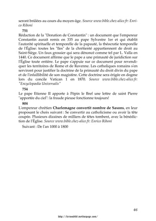 seront brûlées au cours du moyen-âge. Source www.bible.chez-alice.fr: Enri-
co Riboni
   751
Rédaction de la "Donation de Constantin" : un document que l'empereur
Constantin aurait remis en 335 au pape Sylvestre 1er et qui établit
l'autorité spirituelle et temporelle de la papauté, la théocratie temporelle
de l'Église: toutes les "îles" de la chrétienté appartiennent de droit au
Saint-Siège. Un faux grossier qui sera dénoncé comme tel par L. Valla en
1440. Ce document affirme que le pape a une primauté de juridiction sur
l'Église toute entière. Le pape s'appuie sur ce document pour revendi-
quer les territoires de Rome et de Ravenne. Les catholiques romains s'en
serviront pour justifier la doctrine de la primauté du droit divin du pape
et de l'infaillibilité de son magistère. Cette doctrine sera érigée en dogme
lors du concile Vatican 1 en 1870. Source www.bible.chez-alice.fr:
"Encyclopædia Universalis"
   754
Le pape Etienne II apporte à Pépin le Bref une lettre de saint Pierre
"apportée du ciel": la fraude pieuse fonctionne toujours!
   804
L'empereur chrétien Charlemagne convertit nombre de Saxons, en leur
proposant le choix suivant : Se convertir au catholicisme ou avoir la tête
coupée. Plusieurs dizaines de milliers de têtes tombent, avec la bénédic-
tion de l'Église. Source www.bible.chez-alice.fr: Enrico Riboni
   Suivant : De l'an 1000 à 1800




                                                                         46

                         http://krimo666.mylivepage.com/
 