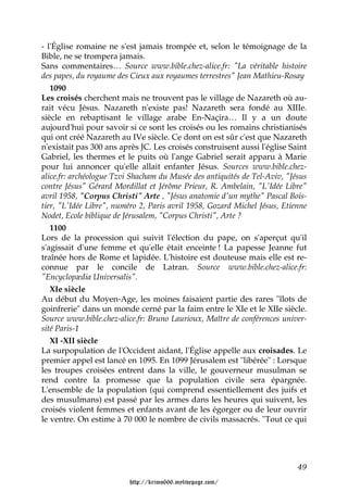 - l'Église romaine ne s'est jamais trompée et, selon le témoignage de la
Bible, ne se trompera jamais.
Sans commentaires… Source www.bible.chez-alice.fr: "La véritable histoire
des papes, du royaume des Cieux aux royaumes terrestres" Jean Mathieu-Rosay
   1090
Les croisés cherchent mais ne trouvent pas le village de Nazareth où au-
rait vécu Jésus. Nazareth n'existe pas! Nazareth sera fondé au XIIIe.
siècle en rebaptisant le village arabe En-Naçira… Il y a un doute
aujourd'hui pour savoir si ce sont les croisés ou les romains christianisés
qui ont créé Nazareth au IVe siècle. Ce dont on est sûr c'est que Nazareth
n'existait pas 300 ans après JC. Les croisés construisent aussi l'église Saint
Gabriel, les thermes et le puits où l'ange Gabriel serait apparu à Marie
pour lui annoncer qu'elle allait enfanter Jésus. Sources www.bible.chez-
alice.fr: archéologue Tzvi Shacham du Musée des antiquités de Tel-Aviv, "Jésus
contre Jésus" Gérard Mordillat et Jérôme Prieur, R. Ambelain, "L'Idée Libre"
avril 1958, "Corpus Christi" Arte , "Jésus anatomie d'un mythe" Pascal Bois-
tier, "L'Idée Libre", numéro 2, Paris avril 1958, Gozard Michel Jésus, Etienne
Nodet, Ecole biblique de Jérusalem, "Corpus Christi", Arte ?
   1100
Lors de la procession qui suivit l'élection du pape, on s'aperçut qu'il
s'agissait d'une femme et qu'elle était enceinte ! La papesse Jeanne fut
traînée hors de Rome et lapidée. L'histoire est douteuse mais elle est re-
connue par le concile de Latran. Source www.bible.chez-alice.fr:
"Encyclopædia Universalis".
   XIe siècle
Au début du Moyen-Age, les moines faisaient partie des rares "îlots de
goinfrerie" dans un monde cerné par la faim entre le XIe et le XIIe siècle.
Source www.bible.chez-alice.fr: Bruno Laurioux, Maître de conférences univer-
sité Paris-1
   XI -XII siècle
La surpopulation de l'Occident aidant, l'Église appelle aux croisades. Le
premier appel est lancé en 1095. En 1099 Jérusalem est "libérée" : Lorsque
les troupes croisées entrent dans la ville, le gouverneur musulman se
rend contre la promesse que la population civile sera épargnée.
L'ensemble de la population (qui comprend essentiellement des juifs et
des musulmans) est passé par les armes dans les heures qui suivent, les
croisés violent femmes et enfants avant de les égorger ou de leur ouvrir
le ventre. On estime à 70 000 le nombre de civils massacrés. "Tout ce qui




                                                                           49

                         http://krimo666.mylivepage.com/
 
