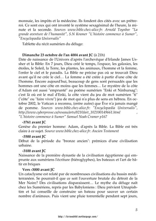 monnaie, les impôts et la médecine. Ils fondent des cités avec un prêtre-
roi. Ce sont eux qui ont inventé le système sexagésimal de l'heure, la mi-
nute et la seconde. Sources www.bible.chez-alice.fr: Arnold Toynbee "La
grande aventure de l'humanité", S.N Kramer "L'histoire commence à Sumer",
"Encyclopædia Universalis"
  Tablette du récit sumérien du déluge:


   Dimanche 23 octobre de l'an 4004 avant JC (à 21h)
Date de naissance de l'Univers d'après l'archevêque d'Irlande James Us-
sher et la Bible: En 7 jours, Dieu créé le temps, l'espace, les galaxies, les
étoiles, le Soleil, la Terre, les plantes, les animaux, l'homme et la femme,
l'enfer le ciel et le paradis. La Bible ne précise pas où se trouvait Dieu
avant qu'il ne crée le ciel… La femme a été créée à partir d'une côte de
l'homme. Encore aujourd'hui, beaucoup de gens sont persuadés que les
hommes ont une côte en moins que les femmes… Le mystère de la côte
d'Adam est aussi "emprunté" au poème sumérien "Enki et Ninhursag":
c'est là où est le mal d'Enki, la côte vient du jeu de mot sumérien "ti"
("côte" ou "faire vivre") jeu de mot qui n'a plus de sens en hébreu. En oc-
tobre 2002, le Vatican a reconnu, (entre autre) que Ève n'a jamais mangé
de pomme. Sources www.bible.chez-alice.fr: "Encyclopædia Universalis",
http://www.cyberpresse.ca/reseau/arts/0210/art_102100149661.html            ,
"L'histoire commence à Sumer" Samuel Noah Cramer p167
   -3761 avant JC
Genèse du premier homme: Adam, d'après la Bible. La Bible est très
claire à ce sujet. Source www.bible.chez-alice.fr: Ancien Testament
   -3500 avant JC
Début de la période du "bronze ancien": prémices d'une civilisation
urbaine.
   -3100 avant JC
Naissance de la première dynastie de la civilisation égyptienne qui em-
prunte aux sumériens l'écriture (hiéroglyphes), les bateaux et l'art de bâ-
tir en briques
   Vers -3000 avant JC
Un cataclysme est relaté par de nombreuses civilisations du bassin médi-
terranéen. Se pourrait-il que ce soit l'ouverture brutale du détroit de la
Mer Noire? Des civilisations disparaissent… Le mythe du déluge naît
chez les Sumériens, repris par les Babyloniens : Dieu prévient Utnapish-
tim et lui conseille de construire un bateau pour sauver un certain
nombre d'animaux. Puis vient une pluie torrentielle pendant sept jours,


                                                                           5

                         http://krimo666.mylivepage.com/
 