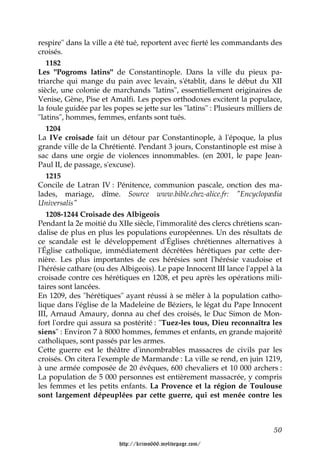respire" dans la ville a été tué, reportent avec fierté les commandants des
croisés.
   1182
Les "Pogroms latins" de Constantinople. Dans la ville du pieux pa-
triarche qui mange du pain avec levain, s'établit, dans le début du XII
siècle, une colonie de marchands "latins", essentiellement originaires de
Venise, Gène, Pise et Amalfi. Les popes orthodoxes excitent la populace,
la foule guidée par les popes se jette sur les "latins" : Plusieurs milliers de
"latins", hommes, femmes, enfants sont tués.
   1204
La IVe croisade fait un détour par Constantinople, à l'époque, la plus
grande ville de la Chrétienté. Pendant 3 jours, Constantinople est mise à
sac dans une orgie de violences innommables. (en 2001, le pape Jean-
Paul II, de passage, s'excuse).
   1215
Concile de Latran IV : Pénitence, communion pascale, onction des ma-
lades, mariage, dîme. Source www.bible.chez-alice.fr: "Encyclopædia
Universalis"
   1208-1244 Croisade des Albigeois
Pendant la 2e moitié du XIIe siècle, l'immoralité des clercs chrétiens scan-
dalise de plus en plus les populations européennes. Un des résultats de
ce scandale est le développement d'Églises chrétiennes alternatives à
l'Église catholique, immédiatement décrétées hérétiques par cette der-
nière. Les plus importantes de ces hérésies sont l'hérésie vaudoise et
l'hérésie cathare (ou des Albigeois). Le pape Innocent III lance l'appel à la
croisade contre ces hérétiques en 1208, et peu après les opérations mili-
taires sont lancées.
En 1209, des "hérétiques" ayant réussi à se mêler à la population catho-
lique dans l'église de la Madeleine de Béziers, le légat du Pape Innocent
III, Arnaud Amaury, donna au chef des croisés, le Duc Simon de Mon-
fort l'ordre qui assura sa postérité : "Tuez-les tous, Dieu reconnaîtra les
siens" : Environ 7 à 8000 hommes, femmes et enfants, en grande majorité
catholiques, sont passés par les armes.
Cette guerre est le théâtre d'innombrables massacres de civils par les
croisés. On citera l'exemple de Marmande : La ville se rend, en juin 1219,
à une armée composée de 20 évêques, 600 chevaliers et 10 000 archers :
La population de 5 000 personnes est entièrement massacrée, y compris
les femmes et les petits enfants. La Provence et la région de Toulouse
sont largement dépeuplées par cette guerre, qui est menée contre les



                                                                            50

                          http://krimo666.mylivepage.com/
 
