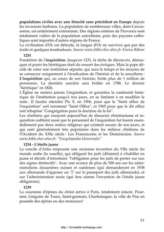 populations civiles avec une férocité sans précédent en Europe depuis
les invasions barbares. La population de nombreuses villes, dont Carcas-
sonne, est entièrement exterminée. Des régions entières de Provence sont
totalement vidées de la population autochtone, puis des paysans catho-
liques sont importés d'autres régions de France.
La civilisation d'Oc est détruite, la langue d'Oc ne survivra que par des
écrits et quelques troubadours. Source www.bible.chez-alice.fr: Enrico Riboni
   1231
Fondation de l'inquisition. Jusqu'en 1231, la tâche de découvrir, démas-
quer et punir les hérétiques était du ressort des évêques. Mais le pape dé-
cide de créer une institution séparée, qui aura le temps et les moyens de
se consacrer uniquement à l'éradication de l'hérésie et de la sorcellerie :
L'inquisition qui, au cours de son histoire, brûle plus de 1 million de
personnes. La dernière sorcière sera brûlée en 1788. Le dernier
"hérétique" en 1826.
L'Église ne reniera jamais l'inquisition, et garantira la continuité histo-
rique de l'institution jusqu'à nos jours, en se limitant à en modifier le
nom : Il faudra attendre Pie X, en 1906, pour que le "Saint office de
l'inquisition" soit renommé "Saint Office", et 1965 pour que le dit office
soit rebaptisé "Congrégation pour la doctrine de la foi".
Les chrétiens qui essayent aujourd'hui de dissocier christianisme et in-
quisition oublient aussi que le personnel de l'inquisition fut fourni essen-
tiellement par deux ordres religieux qui existent encore de nos jours, et
qui sont généralement très populaires dans les milieux chrétiens de
l'Occident du XXIe siècle : Les Franciscains et les Dominicains. Source
www.bible.chez-alice.fr: "Encyclopædia Universalis"
  1234 - L'étoile jaune
Le concile d'Arles emprunte une ancienne invention du VIIe siècle du
monde arabe (la rouelle), qui obligeait les juifs (dhimmi) à s'habiller en
jaune et décide d'introduire "l'obligation pour les juifs de porter sur eux
des signes distinctifs". Avec une avance de plus de 500 ans sur les admi-
nistrations douanières suisses et suédoises (qui demanderont en 1938
aux allemands d'apposer un "J" sur le passeport des juifs allemands), et
sur l'administration nazie (qui fera sienne l'invention de l'étoile jaune
obligatoire).
  1239
La couronne d'épines du christ arrive à Paris, totalement intacte. Pour-
tant, Grégoire de Tours, Saint-germain, Charlemagne, la ville de Pise en
possède des épines ou des morceaux!



                                                                          51

                         http://krimo666.mylivepage.com/
 
