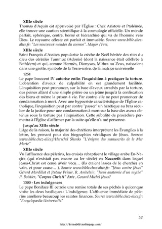 XIIIe siècle
Thomas d'Aquin est apprivoisé par l'Église : Chez Aristote et Ptolémée,
elle trouve une caution scientifique à la cosmologie officielle. Un monde
parfait, sphérique, centré, borné et hiérarchisé qui va de l'homme vers
Dieu. Le royaume céleste est parfait et immuable. Source www.bible.chez-
alice.fr: "Les nouveaux mondes du cosmos". Mayor / Frei.
   XIIIe siècle
Saint François d'Assises popularise la crèche de Noël héritée des rites du
dieu des céréales Tammuz (Adonis) (dont la naissance était célébrée à
Bethléem) et qui, comme Hermès, Dionysos, Mithra ou Zeus, naissaient
dans une grotte, symbole de la Terre-mère, de la matrice universelle
   1251
Le pape Innocent IV autorise enfin l'inquisition à pratiquer la torture.
L'obtention d'aveux de culpabilité en est grandement facilitée.
L'inquisition peut prononcer, sur la base d'aveux arrachés par la torture,
des peines allant d'une simple prière ou un jeûne jusqu'à la confiscation
des biens et même la prison à vie. Par contre, elle ne peut prononcer de
condamnation à mort. Avec une hypocrisie caractéristique de l'Église ca-
tholique, l'inquisition peut par contre "passer" un hérétique au bras sécu-
lier de la justice pour une condamnation à mort sur la base des aveux ob-
tenus sous la torture par l'inquisition. Cette subtilité de procédure per-
mettra à l'Église d'affirmer par la suite qu'elle n'a tué personne.
   Jusqu'au XIIIe siècle
L'âge de la raison, la majorité des chrétiens interprètent les Évangiles à la
lettre, les prenant pour des biographies véridiques de Jésus. Sources
www.bible.chez-alice.frHerschel Shanks "L'énigme des manuscrits de la Mer
Morte"
   XIIIe siècle
Vu l'affluence des pèlerins, les croisés rebaptisent le village arabe En-Na-
çira (qui n'existait pas encore au Ier siècle) en Nazareth dans lequel
Jésus-Christ est censé avoir vécu… (Ils étaient lassés de le chercher en
vain, et pour cause… ), Source www.bible.chez-alice.fr: "Jésus contre Jésus"
Gérard Mordillat et Jérôme Prieur, R. Ambelain, "Jésus anatomie d'un mythe"
P. Boistier, "Corpus Christi" Arte , Gozard Michel Jésus?
   1300 - Les indulgences
Le pape Boniface III octroie une remise totale de ses péchés à quiconque
visite les deux basiliques : L'indulgence. L'affluence immédiate de pèle-
rins améliore beaucoup les saintes finances. Source www.bible.chez-alice.fr:
"Encyclopædia Universalis"



                                                                          52

                         http://krimo666.mylivepage.com/
 