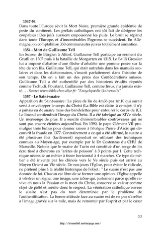 1347-54
Dans toute l'Europe sévit la Mort Noire, première grande épidémie de
peste du continent. Les prélats catholiques ont tôt fait de désigner les
coupables : Des juifs auraient empoisonné les puits. Le bruit se répand
dans toute l'Europe, et d'innombrables Pogroms se succèdent. En Alle-
magne, on comptabilise 350 communautés juives totalement anéanties.
   1354 - Mort de Guillaume Tell
En Suisse, de Bürglen à Altorf, Guillaume Tell participe au serment du
Grutli en 1307 puis à la bataille de Morgarten en 1315. Le Bailli Gressler
lui a imposé d'abattre d'une flèche d'arbalète une pomme posée sur la
tête de son fils. Guillaume Tell, qui était autrefois dans les manuels sco-
laires et dans les dictionnaires, s'inscrit parfaitement dans l'histoire de
son temps. On en a fait un des pères des Confédérations suisses.
Guillaume Tell a été authentifié par des historiens érudits réputés
comme Tschudi. Pourtant, Guillaume Tell, comme Jésus, n'a jamais exis-
té… . Source www.bible.chez-alice.fr: "Encyclopædia Universalis"
   1357 - Le Saint-suaire
Apparition du Saint-suaire : La pièce de lin de 4m36 par 1m10 qui aurait
servi à envelopper le corps du Christ (La Bible est claire à ce sujet: il n'y
a jamais eu de suaire mais des bandelettes pour entourer le corps de JC).
Le linceul contiendrait l'image du Christ. Il a été fabriqué au XIVe siècle.
Un mensonge de plus. Il a suscité d'innombrables controverses qui ne
sont pas encore éteintes aujourd'hui. En 1390, le pape Clément VII pro-
mulgue trois bulles pour donner raison à l'évêque Pierre d'Arcis qui dé-
couvrit la fraude en 1377. Contrairement a ce qui a été affirmé, le suaire a
été plusieurs fois (facilement) reproduit en utilisant des techniques
connues au Moyen-age, par exemple par le Dr Costenzas du CHU de
Marseille. Notons que le suaire de Turin est constitué d'un serge de lin
écru tissé à chevrons en "arêtes de poisson" à 3 points par 1. Cette tech-
nique nécessite un métier à tisser horizontal à 4 marches. Ce type de mé-
tier a été inventé par les chinois vers le Ve siècle puis est arrivé au
Moyen Orient au VIe siècle. De nos jours l'Église, pour éviter le ridicule,
ne prétend plus à la réalité historique de l'objet : " Le suaire n'est pas une
donnée de foi. Chacun est libre de se former une opinion. l'Église appelle
à vénérer un signe, une image, une icône qui, justement parce qu'elle ra-
vive en nous la Passion et la mort du Christ, conserve sa valeur comme
objet de piété et mérite donc le respect. La vénération catholique envers
le suaire n'est pas du tout déterminée par le problème de
l'authentification. La bonne attitude face au suaire est de ne pas s'arrêter
à l'image gravée sur la toile, mais de remonter par l'esprit et par le cœur



                                                                           53

                         http://krimo666.mylivepage.com/
 