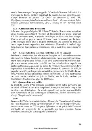 vers la Personne que l'image rappelle. " Cardinal Giovanni Saldarini, Ar-
chevêque de Turin, gardien pontifical du suaire, Sources www.bible.chez-
alice.fr: Entretien au journal "La Croix" du dimanche 12 avril 199-,
http://perso.wanadoo.fr/jocelyn.bezecourt/suaire.html , Documentations Infor-
mations Catholiques Internationales, .Arte , "Science et Vie" N°1054 juillet
2005.
   1378 - Grand schisme d'occident
A la mort du pape Grégoire XI, Urbain VI fut élu. Il se montra maladroit
et les français contestèrent l'élection et désignèrent leur pape : Clément
VII. En quelques mois, le monde catholique se divisa en deux camps.
Chacun des deux papes essaya d'éliminer son concurrent par la force.
Cette stratégie coûta cher à l'Église catholique. Au concile de Pise, les
deux papes furent déposés et un troisième : Alexandre V déclaré légi-
time. Mais les deux autres se maintinrent et il y avait trois papes jusqu'en
1417 !
   1391 - Les débuts de la violence contre les juifs en Espagne
Pendant la domination des Maures en Espagne, les 3 monothéismes mé-
diterranéens (Islam, Judaïsme, christianisme) avaient coexisté pacifique-
ment pendant plusieurs siècles. Mais cette coexistence de plusieurs reli-
gions sur un sol désormais contrôlé par des rois chrétiens déplaît aux
prélats catholiques, qui n'ont de cesse de répandre l'antisémitisme dans
la populace et aussi dans les plus hautes sphères du pouvoir. En 1391, la
populace excitée par les prélats, détruit les ghettos juifs de Séville, Barce-
lone, Valence, Tolède et d'autres centres importants. La furie destructrice
de cette année culmine en juin à Séville, où la foule, excitée par
l'archidiacre Martinez tue plus de 4 000 juifs.
   1431 - Jeanne d'Arc est brûlée
La mort de Jeanne d'Arc consacre la célébrité de la petite paysanne qui
ne savait ni lire ni écrire mais s'exprimait à son procès dans la langue des
juristes et des théologiens ! Sa mort engendre un mythe, un formidable
élan nationaliste et des catholiques extrémistes. Source www.bible.chez-
alice.fr: "Encyclopædia Universalis"
   1440
Lorenzo del Valla, humaniste italien, dénonce la "Donation de Constan-
tin" : un document exhibé opportunément en 751 que l'empereur Cons-
tantin aurait remis en 335 au pape Sylvestre 1er et qui établit l'autorité
spirituelle et temporelle de la papauté, un faux grossier. Source
www.bible.chez-alice.fr: "Encyclopædia Universalis"




                                                                           54

                         http://krimo666.mylivepage.com/
 