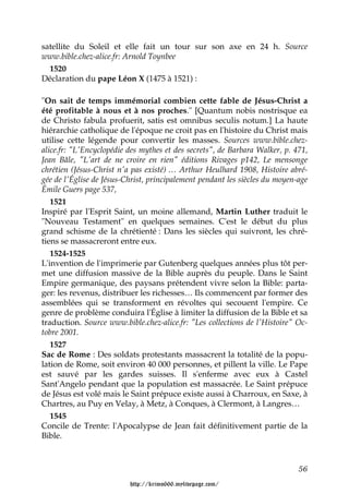 satellite du Soleil et elle fait un tour sur son axe en 24 h. Source
www.bible.chez-alice.fr: Arnold Toynbee
  1520
Déclaration du pape Léon X (1475 à 1521) :

"On sait de temps immémorial combien cette fable de Jésus-Christ a
été profitable à nous et à nos proches." [Quantum nobis nostrisque ea
de Christo fabula profuerit, satis est omnibus seculis notum.] La haute
hiérarchie catholique de l'époque ne croit pas en l'histoire du Christ mais
utilise cette légende pour convertir les masses. Sources www.bible.chez-
alice.fr: "L'Encyclopédie des mythes et des secrets", de Barbara Walker, p. 471,
Jean Bâle, "L'art de ne croire en rien" éditions Rivages p142, Le mensonge
chrétien (Jésus-Christ n'a pas existé) … Arthur Heulhard 1908, Histoire abré-
gée de l'Église de Jésus-Christ, principalement pendant les siècles du moyen-age
Émile Guers page 537,
   1521
Inspiré par l'Esprit Saint, un moine allemand, Martin Luther traduit le
"Nouveau Testament" en quelques semaines. C'est le début du plus
grand schisme de la chrétienté : Dans les siècles qui suivront, les chré-
tiens se massacreront entre eux.
   1524-1525
L'invention de l'imprimerie par Gutenberg quelques années plus tôt per-
met une diffusion massive de la Bible auprès du peuple. Dans le Saint
Empire germanique, des paysans prétendent vivre selon la Bible: parta-
ger: les revenus, distribuer les richesses… Ils commencent par former des
assemblées qui se transforment en révoltes qui secouent l'empire. Ce
genre de problème conduira l'Église à limiter la diffusion de la Bible et sa
traduction. Source www.bible.chez-alice.fr: "Les collections de l'Histoire" Oc-
tobre 2001.
   1527
Sac de Rome : Des soldats protestants massacrent la totalité de la popu-
lation de Rome, soit environ 40 000 personnes, et pillent la ville. Le Pape
est sauvé par les gardes suisses. Il s'enferme avec eux à Castel
Sant'Angelo pendant que la population est massacrée. Le Saint prépuce
de Jésus est volé mais le Saint prépuce existe aussi à Charroux, en Saxe, à
Chartres, au Puy en Velay, à Metz, à Conques, à Clermont, à Langres…
   1545
Concile de Trente: l'Apocalypse de Jean fait définitivement partie de la
Bible.



                                                                             56

                          http://krimo666.mylivepage.com/
 