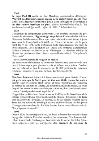 1548
Le pape Paul III confie au duc Mendoza, ambassadeur d'Espagne :
"N'ayant pu découvrir aucune preuve de la réalité historique de Jésus
Christ de la légende chrétienne, j'étais dans l'obligation de conclure à
un dieu solaire mythique de plus". Source www.bible.chez-alice.fr: "Les
lourds secrets du Golgotha -(R. Laffont éd., 1972) " Robert Ambelain.
   1559
L'invention de l'imprimerie permettant à un nombre croissant de per-
sonnes de s'informer, l'Église réagit en publiant l'Index (Index Additus
Librorum Prohibitorum). Pour que cette publication soit tenue à jours
avec soin, la Congrégation Spéciale de l'Index est fondée par le pape
Saint Pie V en 1571. Cette institution édite régulièrement une liste de
livres interdits. Dès l'institution de l'Index, des centaines d'imprimeurs
italiens s'enfuient en Suisse et en Allemagne. La dernière édition de
l'Index est publiée en 1961. Source www.bible.chez-alice.fr: "Encyclopædia
Universalis"
   1547 à 1593 Guerres de religion en France
Les sous-sectes chrétiennes se livrent en France à une guerre civile sans
merci, interrompue par plusieurs paix et trêves temporaires. Pendant
une de celles-ci a lieu le massacre de 20 000 protestants, hommes,
femmes et enfants, en une nuit (la Saint-Barthélemy, 1572).
   1600
Giordano Bruno est brûlé vif à Rome, condamné pour hérésie. Il avait
osé prétendre que le Soleil pouvait être une étoile comme les autres,
définir l'univers comme étant "infini" et émis l'hypothèse de l'existence
de formes de vie hors de la terre. Au bout de huit ans de procès, au cours
duquel des aveux lui sont arrachés par la torture, il est condamné à mort
comme "hérétique obstiné et impénitent".
L'hypothèse de Giordano Bruno annonce le début de la déconfiture de la
théorie ethnocentrique (et orgueilleuse) de l'Église : L'homme et la Terre
sont au centre de l'Univers. La science, au fil des siècles révélera que la
Terre tourne autour du Soleil qui est une étoile ordinaire qui fait partie
d'une galaxie assez banale : La Voie Lactée. Source www.bible.chez-alice.fr:
"Encyclopædia Universalis"
   1600
Depuis 1520, En Amérique du sud, les Incas subissent les conquistadores
espagnols chrétiens. Entre les exactions, les massacres, l'établissement du
tribut, les excès de l'esclavage et l'encomienda: le travail forcé, les épidé-
mies apportées par les européens, des dizaines de millions de



                                                                           57

                         http://krimo666.mylivepage.com/
 