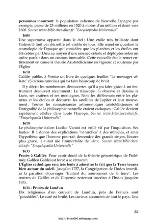 personnes mourront: la population indienne de Nouvelle Espagne par
exemple, passe de 25 millions en 1520 à moins d'un million et demi vers
1600. Source www.bible.chez-alice.fr: "Encyclopædia Universalis"
   1604
Une supernova apparaît dans le ciel : Une étoile très brillante dont
l'intensité finit par décroître est visible de tous. Elle remet en question la
cosmologie de l'époque qui considère que les planètes et les étoiles ont
été créées par Dieu au moyen d'une essence céleste et déployées selon un
ordre parfait dans un cosmos immuable. Cette nouvelle étoile remet en-
tièrement en cause la théorie Aristotélicienne en vigueur et soutenue par
l'Église
   1610
Galilée publie, à Venise un livre de quelques feuilles "Le messager cé-
leste" (Sidereus nuncius) qui va faire beaucoup de bruit.
   Il y décrit les nombreuses découvertes qu'il a pu faire grâce à un ins-
trument découvert récemment : Le télescope : Il observe et dessine la
Lune, ses cratères et ses montagnes. Note les différences entre les pla-
nètes et les étoiles et découvre les satellites de Jupiter et leur mouve-
ment : Toutes les connaissances astronomiques aristotéliciennes et
l'intégralité de la philosophie naturelle étaient caduques : Galilée devient
rapidement célèbre dans toute l'Europe. Source www.bible.chez-alice.fr:
"Encyclopædia Universalis"
   1619
Le philosophe italien Lucilio Vanini est brûlé vif par l'inquisition. Ses
fautes : Il a donné des explications "naturelles" à des miracles, et émis
l'hypothèse que l'homme pourrait descendre des grands singes. Encore
plus grave, il aurait nié l'immortalité de l'âme. Source www.bible.chez-
alice.fr: "Encyclopædia Universalis"
   1633
Procès à Galilée. Pour avoir douté de la théorie géocentrique de Ptolé-
mée, Galileo Galilei est forcé à se rétracter.
L'Église catholique sera très lente à admettre le fait que la Terre tourne
bien autour du soleil. Jusqu'en 1757, la Congrégation de l'Index interdi-
ra la parution d'ouvrages "traitant du mouvement de la terre". Les
œuvres de Galilée et de Copernic resteront inscrites à l'Index jusqu'en
1835.
   1634 - Procès de Loudun
Dix religieuses d'un couvent de Loudun, près de Poitiers sont
"possédées". Le curé est brûlé. Les curieux accourent de tout le pays. Une



                                                                           58

                         http://krimo666.mylivepage.com/
 