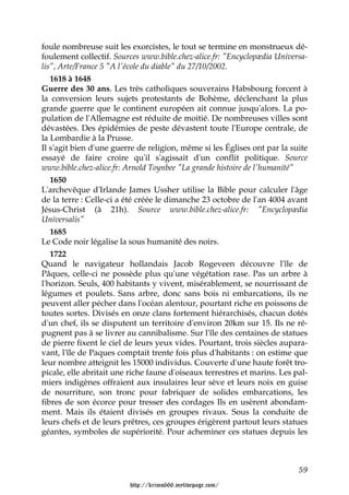 foule nombreuse suit les exorcistes, le tout se termine en monstrueux dé-
foulement collectif. Sources www.bible.chez-alice.fr: "Encyclopædia Universa-
lis", Arte/France 5 "A l'école du diable" du 27/10/2002.
   1618 à 1648
Guerre des 30 ans. Les très catholiques souverains Habsbourg forcent à
la conversion leurs sujets protestants de Bohème, déclenchant la plus
grande guerre que le continent européen ait connue jusqu'alors. La po-
pulation de l'Allemagne est réduite de moitié. De nombreuses villes sont
dévastées. Des épidémies de peste dévastent toute l'Europe centrale, de
la Lombardie à la Prusse.
Il s'agit bien d'une guerre de religion, même si les Églises ont par la suite
essayé de faire croire qu'il s'agissait d'un conflit politique. Source
www.bible.chez-alice.fr: Arnold Toynbee "La grande histoire de l'humanité"
   1650
L'archevêque d'Irlande James Ussher utilise la Bible pour calculer l'âge
de la terre : Celle-ci a été créée le dimanche 23 octobre de l'an 4004 avant
Jésus-Christ (à 21h). Source www.bible.chez-alice.fr: "Encyclopædia
Universalis"
   1685
Le Code noir légalise la sous humanité des noirs.
   1722
Quand le navigateur hollandais Jacob Rogeveen découvre l'île de
Pâques, celle-ci ne possède plus qu'une végétation rase. Pas un arbre à
l'horizon. Seuls, 400 habitants y vivent, misérablement, se nourrissant de
légumes et poulets. Sans arbre, donc sans bois ni embarcations, ils ne
peuvent aller pécher dans l'océan alentour, pourtant riche en poissons de
toutes sortes. Divisés en onze clans fortement hiérarchisés, chacun dotés
d'un chef, ils se disputent un territoire d'environ 20km sur 15. Ils ne ré-
pugnent pas à se livrer au cannibalisme. Sur l'île des centaines de statues
de pierre fixent le ciel de leurs yeux vides. Pourtant, trois siècles aupara-
vant, l'île de Paques comptait trente fois plus d'habitants : on estime que
leur nombre atteignit les 15000 individus. Couverte d'une haute forêt tro-
picale, elle abritait une riche faune d'oiseaux terrestres et marins. Les pal-
miers indigènes offraient aux insulaires leur sève et leurs noix en guise
de nourriture, son tronc pour fabriquer de solides embarcations, les
fibres de son écorce pour tresser des cordages Ils en usèrent abondam-
ment. Mais ils étaient divisés en groupes rivaux. Sous la conduite de
leurs chefs et de leurs prêtres, ces groupes érigèrent partout leurs statues
géantes, symboles de supériorité. Pour acheminer ces statues depuis les



                                                                           59

                         http://krimo666.mylivepage.com/
 