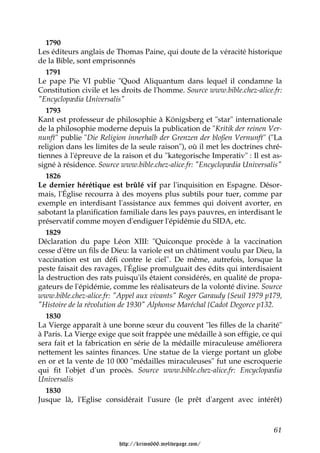 1790
Les éditeurs anglais de Thomas Paine, qui doute de la véracité historique
de la Bible, sont emprisonnés
   1791
Le pape Pie VI publie "Quod Aliquantum dans lequel il condamne la
Constitution civile et les droits de l'homme. Source www.bible.chez-alice.fr:
"Encyclopædia Universalis"
   1793
Kant est professeur de philosophie à Königsberg et "star" internationale
de la philosophie moderne depuis la publication de "Kritik der reinen Ver-
nunft" publie "Die Religion innerhalb der Grenzen der bloßen Vernunft" ("La
religion dans les limites de la seule raison"), où il met les doctrines chré-
tiennes à l'épreuve de la raison et du "kategorische Imperativ" : Il est as-
signé à résidence. Source www.bible.chez-alice.fr: "Encyclopædia Universalis"
   1826
Le dernier hérétique est brûlé vif par l'inquisition en Espagne. Désor-
mais, l'Église recourra à des moyens plus subtils pour tuer, comme par
exemple en interdisant l'assistance aux femmes qui doivent avorter, en
sabotant la planification familiale dans les pays pauvres, en interdisant le
préservatif comme moyen d'endiguer l'épidémie du SIDA, etc.
   1829
Déclaration du pape Léon XIII: "Quiconque procède à la vaccination
cesse d'être un fils de Dieu: la variole est un châtiment voulu par Dieu, la
vaccination est un défi contre le ciel". De même, autrefois, lorsque la
peste faisait des ravages, l'Église promulguait des édits qui interdisaient
la destruction des rats puisqu'ils étaient considérés, en qualité de propa-
gateurs de l'épidémie, comme les réalisateurs de la volonté divine. Source
www.bible.chez-alice.fr: "Appel aux vivants" Roger Garaudy {Seuil 1979 p179,
"Histoire de la révolution de 1930" Alphonse Maréchal {Cadot Degorce p132.
   1830
La Vierge apparaît à une bonne sœur du couvent "les filles de la charité"
à Paris. La Vierge exige que soit frappée une médaille à son effigie, ce qui
sera fait et la fabrication en série de la médaille miraculeuse améliorera
nettement les saintes finances. Une statue de la vierge portant un globe
en or et la vente de 10 000 "médailles miraculeuses" fut une escroquerie
qui fit l'objet d'un procès. Source www.bible.chez-alice.fr: Encyclopædia
Universalis
   1830
Jusque là, l'Eglise considérait l'usure (le prêt d'argent avec intérêt)



                                                                          61

                         http://krimo666.mylivepage.com/
 