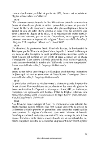 comme absolument prohibé. A partir de 1830, l'usure est autorisée et
l'Eglise se lance dans les "affaires".
   1832
" De cette source empoisonnée de l'indifférentisme, découle cette maxime
fausse et absurde, ou plutôt ce délire : qu'on doit procurer et garantir à
chacun la liberté de conscience ; erreur des plus contagieuses, laquelle
aplanit la voie de cette liberté absolue et sans frein des opinions qui,
pour la ruine de l'Église et de l'État, va se répandant de toutes parts, et
que certains hommes, par un excès d'impudence, ne craignent pas de
présenter comme avantageuse à la religion. " Source www.bible.chez-alice.fr
: Grégoire XVI, encyclique "Mirari Vos", 15 août 1832
   1835
Un allemand, le professeur David Friedrich Strauss, de l'université de
Tübingen, publie "Une vie de Jésus" dans laquelle il défend la thèse que
les miracles des évangiles ne sont qu'affabulations inventées après sa
mort. Strauss est destitué de son poste et privé à jamais de sa chaire
d'enseignant. "C'est comme si l'étude critique de Jésus et des origines du
christianisme ébranlait la totalité de l'édifice de la culture européenne".
Source www.bible.chez-alice.fr: Encyclopædia Universalis
   1840
Bruno Bauer publie une critique des Évangiles où il dénonce l'historicité
de Jésus qui lui vaut sa révocation et l'interdiction d'enseigner. Source
www.bible.chez-alice.fr: Encyclopædia Universalis
   1848
La population de Rome se révolte contre la dictature papale. Le pape Pie
IX est chassé. Une république est proclamée et les murs du ghetto de
Rome sont abattus. Le Pape est remis au pouvoir en 1849 par les troupes
françaises. Les opposants sont fusillés. L'état de l'Église redevient une
monarchie absolue dont le souverain est le pape. Source www.bible.chez-
alice.fr: Encyclopædia Universalis
   1850
Aux USA, les sœurs Maggie et Kate Fox s'amusent à faire retentir des
bruits étranges dans la maison: elles font claquer une corde au-dessus de
la chambre de leurs parents en prétendant que c'était des esprits qui les
provoquaient. La région s'enflamme pour cette histoire et bientôt,
l'Amérique du Nord tout entière se met à l'écoute des esprits puis à faire
tourner les tables. Cette histoire montre bien la soif de surnaturel des hu-
mains et qu'il est possible de déclencher un puissant mouvement à partir




                                                                         62

                         http://krimo666.mylivepage.com/
 