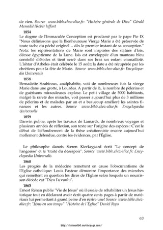 de rien. Source www.bible.chez-alice.fr: "Histoire générale de Dieu" Gérald
Messadié {Rober laffont
   1854
Le dogme de l'Immaculée Conception est proclamé par le pape Pie IX
"Nous définissons que la Bienheureuse Vierge Marie a été préservée de
toute tache du péché originel… dès le premier instant de sa conception."
Nota: les représentations de Marie sont inspirées des statues d'Isis,
déesse égyptienne de la Lune. Isis est enveloppée d'un manteau bleu
constellé d'étoiles et tient serré dans ses bras un enfant emmailloté.
L'Ishtar d'Arbèles était célébrée le 15 août; la date a été récupérée par les
chrétiens pour la fête de Marie. Source www.bible.chez-alice.fr: Encyclopæ-
dia Universalis
   1858
Bernadette Soubirous, analphabète, voit de nombreuses fois la vierge
Marie dans une grotte, à Lourdes. A partir de là, le nombre de pèlerins et
de guérisons miraculeuses explose. Le petit village de 5000 habitants,
malgré la rareté des miracles, voit passer aujourd'hui plus de 3 millions
de pèlerins et de malades par an et a beaucoup amélioré les saintes fi-
nances et les autres. Source www.bible.chez-alice.fr: Encyclopædia
Universalis
   1859
Darwin publie, après les travaux de Lamarck, de nombreux voyages et
plusieurs années de réflexion, son texte sur l'origine des espèces : C'est le
début de l'effondrement de la thèse créationniste encore aujourd'hui
mollement défendue, contre les évidences, par l'Église.

   Le philosophe danois Sœren Kierkegaard écrit "Le concept de
l'angoisse" et le "traité du désespoir". Source www.bible.chez-alice.fr: Ency-
clopædia Universalis
   1860
Les progrès de la médecine remettent en cause l'obscurantisme de
l'Eglise catholique: Louis Pasteur démontre l'importance des microbes
qui remettent en question les dires de l'Eglise selon lesquels un nourris-
son décède car "Dieu l'a voulu".
   1863
Ernest Renan publie "Vie de Jésus" où il essaie de réhabiliter un Jésus his-
torique tout en déclarant avoir écrit quatre cents pages à partir de maté-
riaux lui permettant à grand peine d'en écrire une! Source www.bible.chez-
alice.fr: "Jésus en son temps" "Histoire de l'Église" Daniel Rops


                                                                           63

                         http://krimo666.mylivepage.com/
 