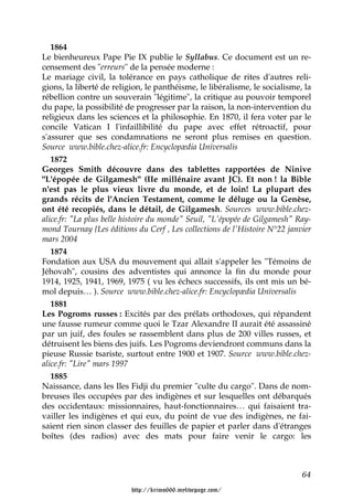1864
Le bienheureux Pape Pie IX publie le Syllabus. Ce document est un re-
censement des "erreurs" de la pensée moderne :
Le mariage civil, la tolérance en pays catholique de rites d'autres reli-
gions, la liberté de religion, le panthéisme, le libéralisme, le socialisme, la
rébellion contre un souverain "légitime", la critique au pouvoir temporel
du pape, la possibilité de progresser par la raison, la non-intervention du
religieux dans les sciences et la philosophie. En 1870, il fera voter par le
concile Vatican I l'infaillibilité du pape avec effet rétroactif, pour
s'assurer que ses condamnations ne seront plus remises en question.
Source www.bible.chez-alice.fr: Encyclopædia Universalis
   1872
Georges Smith découvre dans des tablettes rapportées de Ninive
"L'épopée de Gilgamesh" (IIe millénaire avant JC). Et non ! la Bible
n'est pas le plus vieux livre du monde, et de loin! La plupart des
grands récits de l'Ancien Testament, comme le déluge ou la Genèse,
ont été recopiés, dans le détail, de Gilgamesh. Sources www.bible.chez-
alice.fr: "La plus belle histoire du monde" Seuil, "L'épopée de Gilgamesh" Ray-
mond Tournay {Les éditions du Cerf , Les collections de l'Histoire N°22 janvier
mars 2004
   1874
Fondation aux USA du mouvement qui allait s'appeler les "Témoins de
Jéhovah", cousins des adventistes qui annonce la fin du monde pour
1914, 1925, 1941, 1969, 1975 ( vu les échecs successifs, ils ont mis un bé-
mol depuis… ). Source www.bible.chez-alice.fr: Encyclopædia Universalis
   1881
Les Pogroms russes : Excités par des prélats orthodoxes, qui répandent
une fausse rumeur comme quoi le Tzar Alexandre II aurait été assassiné
par un juif, des foules se rassemblent dans plus de 200 villes russes, et
détruisent les biens des juifs. Les Pogroms deviendront communs dans la
pieuse Russie tsariste, surtout entre 1900 et 1907. Source www.bible.chez-
alice.fr: "Lire" mars 1997
   1885
Naissance, dans les Iles Fidji du premier "culte du cargo". Dans de nom-
breuses îles occupées par des indigènes et sur lesquelles ont débarqués
des occidentaux: missionnaires, haut-fonctionnaires… qui faisaient tra-
vailler les indigènes et qui eux, du point de vue des indigènes, ne fai-
saient rien sinon classer des feuilles de papier et parler dans d'étranges
boîtes (des radios) avec des mats pour faire venir le cargo: les



                                                                            64

                          http://krimo666.mylivepage.com/
 