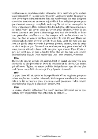 occidentaux ne produisaient rien et tous les biens matériels qu'ils souhai-
taient arrivaient en "faisant venir le cargo". Ainsi des "cultes du cargo" se
sont développés simultanément dans ne nombreuses îles très éloignées
et certains sont encore en cours aujourd'hui. Les indigènes prient pour
que viennent un cargo rempli de tout ce qu'ils ont envie: une espèce de
corne d'abondance. Dans certaines îles, les indigènes attendaient un mes-
sie "John Frum" qui devait venir par avion. pour l'inciter à venir, ils ont
même construit une "piste d'atterrissage, une tour de contrôle en bam-
bou, posté des contrôleurs avec des casques radio en bambou et sur la
piste, des faux avions en bambou pour attirer le vrai. Un jour, David At-
tenborough discutait avec un dévot: "Mais Sam, voilà dix-neuf ans que
John dit que le cargo va venir. Il promet, promet, promet, mais le cargo
ne vient toujours pas. Dix-neuf ans, ce n'est pas long pour attendre? - Si
vous pouvez attendre deux mille ans pour que vienne Jésus Christ et
qu'il ne vient pas, je peut attendre John plus de dix-neuf ans. Source
www.bible.chez-alice.fr: "Pour en finir avec Dieu" John Dawkins, Wikipedia
   1886
Thérèse de Lisieux depuis son carmel, bâtit en secret une nouvelle voie
spirituelle où elle présente un Dieu de tendresse et de liberté. Ces textes,
qui effraient l'Église, ne seront publiés intégralement que 60 ans plus
tard. Source www.bible.chez-alice.fr: Encyclopædia Universalis
   1895
Le pape Léon XIII et, après lui le pape Benoît XV ne se gênent pas pour
puiser amplement dans les caisses du Vatican pour leurs besoins person-
nels, à la fin de leurs règnes, les caisses sont quasiment vides. Source
www.bible.chez-alice.fr: 'L'expansion" janvier 2004
   1900
Le journal chrétien catholique "La Croix" annonce fièrement sur sa cou-
verture être "le journal le plus antisémite de France"…




                                                                          65

                         http://krimo666.mylivepage.com/
 