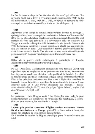 1914
La fin du monde d'après "les témoins de Jéhovah" qui affirment :"Le
royaume établi sur la terre, il n'y aura plus de guerres après 1914". La fin
du monde en 1874, 1914, 1925, 1941, 1969, 1975 pour les témoins de Jého-
vah (qui, vu les échecs successifs, ont mis un bémol depuis… )


   1917
Apparition de la vierge de Fatima à trois bergers illettrés au Portugal…
qui engendrera, avec la complicité du dictateur Salazar, un "Lourdes bis"
(Une fois de plus, dictature et religion font bon ménage). Pourtant le seul
miracle est celui que Jean-Paul II a revendiqué dans un discours: La
Vierge a arrêté la balle qui a failli lui coûter la vie lors de l'attentat de
1981! Le fameux troisième et grand secret a été révélé par un porte-pa-
role du Vatican en 1995: "Une troisième et terrible guerre mondiale de-
vrait éclater avant la fin du XXe siècle et en une heure des millions de
gens mourront". Aujourd'hui, toujours rien. Caramba!encore raté!
   1918
Début de la guerre civile catholiques / protestants en Irlande.
Aujourd'hui le problème n'est toujours pas réglé…
   1925
Pie XI: " Aux États, la célébration annuelle de cette fête [du Christ-Roi]
rappellera que les magistrats et les gouvernants sont tenus, tout comme
les citoyens, de rendre au Christ un culte public et de lui obéir (… ) Car
sa royauté exige que l'État tout entier se règle sur les commandements de
Dieu et les principes chrétiens aussi bien dans la législation que dans la
façon de rendre la justice et que dans la formation de la jeunesse à une
doctrine saine et à une bonne discipline des mœurs. " Source
www.bible.chez-alice.fr: Pie XI, pape, Encyclique "Quas Primas", in fine. Cité
dans "Itinéraires" n°233, p.39
   1925
Le professeur Louis Rougier écrit: " Les Évangiles sont rédigés pour
l'endoctrinement des néophytes, la réfutation des hérétiques, la confu-
sion des juifs endurcis, les besoins de la liturgie ".
   1918
Le parti pris pour les dictatures : L'Église soutient activement la mon-
tée des totalitarismes en Europe, puis défend leurs crimes dans plu-
sieurs cas, et refuse de les dénoncer dans d'autres.
En Autriche, le soutien de l'Église catholique pour l'Austrofascisme est
total.



                                                                           68

                         http://krimo666.mylivepage.com/
 