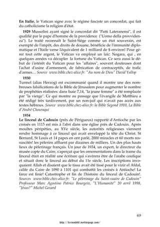 En Italie, le Vatican signe avec le régime fasciste un concordat, qui fait
du catholicisme la religion d'état.
   1929 Mussolini ayant signé le concordat dit "Patti Lateranensi", il est
qualifié par le pape d'homme de la providence ("Uomo della provviden-
za"). Le traité reconnaît le Saint-Siège comme un état souverain, est
exempté de l'impôt, des droits de douane, bénéficie de l'immunité diplo-
matique et l'Itaile verse l'équivalent de 1 milliard de $ environ! Pour gé-
rer tout cette argent, le Vatican va employé un laïc: Nogara, qui , en
quelques années va décupler la fortune du Vatican. Ce sera aussi le dé-
but de i'intérêt du Vatican pour les "affaires", souvent douteuses dont
l'achat d'usine d'armement, de fabrication de contraceptifs, de trafic
d'armes… Source www.bible.chez-alice.fr: "Au nom de Dieu" David Yallop
   1930
Turmel (alias Herzog) est excommunié quand il montre une des nom-
breuses falsifications de la Bible de Jérusalem pour augmenter le nombre
de prophéties réalisées: dans Isaie 7,14, "la jeune femme" a été remplacée
par "la vierge". Ce qui montre au passage que l'évangile de Matthieu a
été rédigé très tardivement, par un non-juif qui n'avait pas accès aux
textes hébreux. Source www.bible.chez-alice.fr: la Bible Segond 1910, La Bible
d'André Chouraqui
   1934
Le linceul de Cadouin (près de Périgueux) rapporté d'Antioche par les
croisés en 1115 est mis à l'abri dans une église près de Cadouin. Après
moultes péripéties, au XVe siècle, les autorités religieuses viennent
rendre hommage à ce linceul qui avait enveloppé la tête du Christ. St
Bernard, St Louis et 14 papes en ont parlé, 2000 miracles et 60 morts res-
suscités! les pèlerins affluent par dizaines de milliers. Un des plus hauts
lieux de pèlerinage français. Un jour de 1934, un expert, le directeur du
musée copte du Caire, s'aperçut que les ornementations dans la trame du
linceul était en réalité une écriture qui s'avérera être de l'arabe coufique
et situait donc le linceul au début du 11e siècle. Les inscriptions invo-
quaient Allah et disaient que le tissu avait été tissé pour le vizir el Afdal,
calife du Caire de 1090 à 1101 qui combattit les croisés à Antioche! La
farce est finie! Catastrophe et fin de l'histoire du linceul de Cadouin!.
Sources www.bible.chez-alice.fr: "Le pèlerinage du Saint-suaire de Cadouin"
Professeur Marc Agostino Patrice Bourgeix, "L'Humanité" 20 avril 1998,
"Jésus?" Michel Gozard




                                                                           69

                         http://krimo666.mylivepage.com/
 