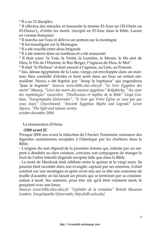 * Il a eu 12 disciples.
* Il effectua des miracles et ressuscite la momie El-Azar-us ('El-Osiris ou
El-Osirus'),, d’entre les morts. (recopié en El'Azar dans la bible, Lazare
en version française)
* Il marcha sur l’eau et délivra un sermon sur la montagne
* Il fut transfiguré sur la Montagne
* Il a été crucifié entre deux brigands
* Il a été enterré dans un tombeau et a été ressuscité.
* Il était aussi "la Voie, la Vérité, la Lumière, le Messie, le fils oint de
Dieu, le Fils de l’Homme, le Bon Berger, l’Agneau de Dieu, le Mot".
* Il était "le Pêcheur" et était associé à l’agneau, au Lion, au Poisson.
* Isis, déesse égyptienne de la Lune, vierge, est enveloppée dans un man-
teau bleu constellé d'étoiles et tient serré dans ses bras un enfant em-
mailloté. Horus a été baptisé par "Anup le baptiseur" qui engendrera
"Jean le baptiste" Sources www.bible.chez-alice.fr: "Le livre Égyptien des
morts" Massey, "Livre des morts des anciens égyptiens" Kolpaktchy, "Au cœur
des mythologies" Lacarrière, "Désillusions et mythes de la Bible" Lloyd Gra-
ham, "Encyclopædia Universalis", "le livre que Votre Église ne veut pas que
vous lisiez" Churchward, "Ancient Egyptian Myths and Legends" Lewis
Spence, "The light and islamic review
october-december 2004


   La résurrection d'Osiris
   -2500 avant JC
Presque 2000 ans avant la rédaction de l'Ancien Testament, naissance des
légendes sumériennes recopiées à l'identique par les chrétiens dans la
Bible:
- L'origine du mal dépend de la première femme qui, induite par un ser-
pent à désobéir au dieu créateur, convainc son compagnon de manger le
fruit de l'arbre interdit (légende recopiée telle que dans la Bible.
- La mort de Mardouk était célébrée entre le quinze et le vingt mars. Sa
passion était racontée dans son évangile: capturé par ses ennemis, il était
conduit sur une montagne et après avoir mis sur sa tête une couronne de
feuille d'acanthe on lui faisait un procès qui se terminait par sa condam-
nation à mort. Ses ennemis, pour être sûr qu'il était vraiment mort, le
perçaient avec une lance.
Sources www.bible.chez-alice.fr: "Cylindre de la tentation" British Museum
Londres, Encyclopædia Universalis, http://cdli.ucla.edu/




                                                                          7

                         http://krimo666.mylivepage.com/
 