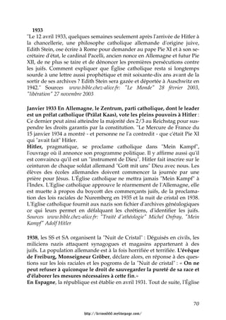 1933
"Le 12 avril 1933, quelques semaines seulement après l'arrivée de Hitler à
la chancellerie, une philosophe catholique allemande d'origine juive,
Edith Stein, ose écrire à Rome pour demander au pape Pie XI et à son se-
crétaire d'état, le cardinal Pacelli, ancien nonce en Allemagne et futur Pie
XII, de ne plus se taire et de dénoncer les premières persécutions contre
les juifs. Comment expliquer que Église catholique resta si longtemps
sourde à une lettre aussi prophétique et mit soixante-dix ans avant de la
sortir de ses archives ? Edith Stein sera gazée et déportée à Auschwitz en
1942." Sources www.bible.chez-alice.fr: "Le Monde" 28 février 2003,
"libération" 27 novembre 2003

Janvier 1933 En Allemagne, le Zentrum, parti catholique, dont le leader
est un prélat catholique (Prälat Kaas), vote les pleins pouvoirs à Hitler :
Ce dernier peut ainsi atteindre la majorité des 2/3 au Reichstag pour sus-
pendre les droits garantis par la constitution. "Le Mercure de France du
15 janvier 1934 a montré - et personne ne l'a contredit - que c'était Pie XI
qui "avait fait" Hitler.
Hitler, pragmatique, se proclame catholique dans "Mein Kampf",
l'ouvrage où il annonce son programme politique. Il y affirme aussi qu'il
est convaincu qu'il est un "instrument de Dieu". Hitler fait inscrire sur le
ceinturon de chaque soldat allemand "Gott mit uns" Dieu avec nous. Les
élèves des écoles allemandes doivent commencer la journée par une
prière pour Jésus. L'Église catholique ne mettra jamais "Mein Kampf" à
l'Index. L'Eglise catholique approuve le réarmement de l'Allemagne, elle
est muette à propos du boycott des commerçants juifs, de la proclama-
tion des lois raciales de Nuremberg en 1935 et la nuit de cristal en 1938.
L'Eglise catholique fournit aux nazis son fichier d'archives généalogiques
ce qui leurs permet en défalquant les chrétiens, d'identifier les juifs.
Sources www.bible.chez-alice.fr: "Traité d'athéologie" Michel Onfray, "Mein
Kampf" Adolf Hitler

1938, les SS et SA organisent la "Nuit de Cristal" : Déguisés en civils, les
miliciens nazis attaquent synagogues et magasins appartenant à des
juifs. La population allemande est à la fois horrifiée et terrifiée. L'évêque
de Freiburg, Monseigneur Gröber, déclare alors, en réponse à des ques-
tions sur les lois raciales et les pogroms de la "Nuit de cristal" : « On ne
peut refuser à quiconque le droit de sauvegarder la pureté de sa race et
d'élaborer les mesures nécessaires à cette fin.»
En Espagne, la république est établie en avril 1931. Tout de suite, l'Église



                                                                          70

                         http://krimo666.mylivepage.com/
 