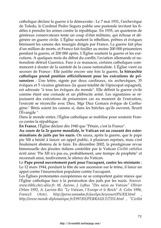 catholique déclare la guerre à la démocratie : Le 7 mai 1931, l'archevêque
de Toledo, le Cardinal Pedro Segura publie une pastorale invitant les fi-
dèles à prendre les armes contre la république. En 1935, un quarteron de
généraux conservateurs tente un coup d'état militaire, qui échoue et dé-
génère en guerre civile. L'Église soutient la rébellion, prêtres et évêques
bénissent les canons des insurgés dirigés par Franco. La guerre fait plus
d'un million de morts, et Franco fait fusiller au moins 200 000 prisonniers
pendant la guerre, et 200 000 après. L'Église soutient la guerre et les exé-
cutions. A quelques mois du début du conflit, l'aviation allemande et na-
tionaliste détruit Guernica. Face à ce massacre, certains catholiques com-
mencent à douter de la sainteté de la cause nationaliste. L'Église vient au
secours de Franco : Elle justifie encore une fois la guerre, la hiérarchie
catholique prend position officiellement pour les exécutions de pri-
sonniers : Une lettre, signée par deux cardinaux, six archevêques, 35
évêques et 5 vicaires généraux (la quasi-totalité de l'épiscopat espagnol),
est adressée "à tous les évêques du monde". Elle définit la guerre civile
comme étant une croisade et un plébiscite armé. Les signataires se ré-
jouissent des exécutions de prisonniers car au moment de l'exécution,
l'exécuté se réconcilie avec Dieu. Mgr Diaz Gomara évêque de Cartha-
gène:" Bénis soient les canons si, dans les brèches qu'ils ouvrent, fleurit
l'Évangile "
Dans le monde entier, l'Église catholique se mobilise pour soutenir Fran-
co contre la république.
En France, l'Église déclare dès 1940 que "Pétain, c'est la France".
Au cours de la 2e guerre mondiale, le Vatican est au courant des exter-
minations de juifs par les nazis. On saura, après la guerre, que le pape
pie XII a hésité à lancer un appel public, à plusieurs reprises, mais s'est
finalement abstenu de le faire. En décembre 2002, la prestigieuse revue
bimensuelle des jésuites italiens contrôlée par le Vatican Civiltà cattolica
écrit ainsi "Pie XII n'a pas eu, probablement, une trempe de prophète" et
reconnaît ainsi, tardivement, le silence du Vatican.
Le Pape prend ouvertement parti pour l'occupant, contre les résistants :
Le 12 mars 1944, pendant la fête de son ascension sur le trône, il lance un
appel contre l'insurrection populaire contre l'occupant.
Les Églises protestantes européennes ne se comportent guère mieux que
l'Église catholique face à la persécution des juifs par les nazis. Sources
www.bible.chez-alice.fr: M. Aarons, J. Loftus "Des nazis au Vatican" Olivier
Orban 1992, A. Lacroix-Riz "Le Vatican, l'Europe et le Reich" A. Colin 1996,
France5     (Arte),   http://perso.wanadoo.fr/jocelyn.bezecourt/PieXII.html ,
http://www.monde-diplomatique.fr/1997/01/PERRAULT/7551.html , "Civiltà



                                                                          71

                         http://krimo666.mylivepage.com/
 