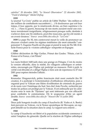 cattolica" 20 décembre 2002, "Le Nouvel Observateur" 22 décembre 2002,
"Traité d'athéologie" Michel Onfray
   1939
Le journal "La Croix" publie un article de l'abbé Thellier: "des milliers et
des milliers de combattants succombent (… ) Si douloureux que soit leur
trépas, il leur apporte, par la miséricorde divine, un bien supérieur à la
vie. (… ) Sans la guerre, beaucoup de nos morts auraient mené une exis-
tence moralement insignifiante, religieusement presque nulle, destinée à
s'achever dans une fin médiocre, peut-être mauvaise, qui les eût menés à
un avenir douteux." Source www.bible.chez-alice.fr: "La Croix"
   1939 Le pape Pie XI, très controversé meurt la veille de prononcer un
discours virulent contre les régimes totalitaires (de mort naturelle ? em-
poisonné ?). Eugenio Pacelli est élu pape et prend le nom de Pie XII. Il fé-
licite Franco pour la «victoire catholique» remportée en Espagne.
   1940
Célèbre déclaration de Mgr Gerlier, Primat des Gaules: "Pétain, c'est la
France et la France, c'est Pétain"
   1941
Les nazis brûlent 1600 juifs dans une grange en Pologne. C'est du moins
la version officielle, dans la réalité, les villageois catholiques et antisé-
mites, encouragés par l'Église ont participé au massacre. Petit à petit, la
vérité s'est ébruitée et a obligé l'Église à faire acte de repentance le 27 mai
2001 pour espérer éteindre l'affaire.
   1941
Krunoslav Draganovitch, prêtre franciscain était aussi oustachi (les SS
croates), il a participé à l'extermination d'orthodoxes réfractaires, puis a
organisé pour le Vatican une filière d'exfiltration de criminels de guerre
et de nazis vers l'Amérique du Sud. Son chef Ante Pavelic, recherché par
toutes les polices est protégé par le Vatican. Il est embauché par les amé-
ricains sous le nom de "Dynamo" qui sont intéressés par son efficacité
pour combattre le communisme. On le soupçonne d'être un agent
double. Source www.bible.chez-alice.fr: "Nouvel Obs"11 juillet 2002
   1944
Deux juifs hongrois évadés du camp d'Auschwitz (R. Vraba et A. Bestic)
font parvenir au Vatican, via le Nonce apostolique de Slovaquie, un rap-
port détaillé sur la situation dans le camp. Le rapport sera enterré…
   1945
Le camp d'Auschwitz est libéré et la population occidentale commence à
saisir l'ampleur du génocide. Quelle est la réaction de l'Eglise catholique


                                                                            72

                          http://krimo666.mylivepage.com/
 