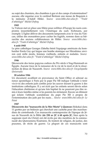 au sujet des charniers, des chambres à gaz et des camps d'extermination?
aucune, elle organise avec le cardinal Bertram une messe de Requiem à
la mémoire d'Adolf Hitler. Source www.bible.chez-alice.fr: "Traité
d'athéologie" Michel Onfray
   1945
Le Vatican met en place une filière pour exfiltrer d'Europe les nazis com-
promis (essentiellement vers l'Amérique du sud). Eichmann, par
exemple. L'Eglise délivre des documents tamponnés avec le visa du Vati-
can, utilise des monastères pour cacher les fugitifs, nomme dans sa hié-
rarchie des anciens collaborateurs de Hitler. Source www.bible.chez-
alice.fr: "Traité d'athéologie" Michel Onfray
   6 août 1945
Le père catholique Georges Zabelka bénit l'équipage américain du bom-
bardier Enola Gay qui largue une bombe atomique sur Hiroshima: envi-
ron cent mille morts, femmes vieillards, enfants et malades. Source
www.bible.chez-alice.fr: "Traité d'athéologie" Michel Onfray
   1946
Découverte des treize papyrus codices du IVe siècle à Nag-Hammadi en
Égypte. Aucune trace de la naissance de la vie de la mort et de la résur-
rection de Jésus de Nazareth. Source www.bible.chez-alice.fr: Encyclopædia
Universalis
   20 octobre 1946
Un document accablant en provenance du Saint Office et adressé au
nonce apostolique à Paris par le pape Pie XII indique l'attitude à tenir
vis-à-vis des enfants juifs confiés pour les sauver durant la guerre à des
institutions catholiques. Il y est écrit que les enfants seront élevés selon
l'éducation chrétienne et qu'une fois baptisé ils ne pourront pas être re-
mis à leurs familles même si les parents les réclament. Encore un élément
qui éclaire l'attitude scandaleuse du pape Pie XII à propos de
l'extermination des juifs par les nazis… Source www.bible.chez-alice.fr: Le
Point
   1947
Découverte des "manuscrits de la Mer Morte" à Qumran (Sokoka) dans
11 grottes par un bédouin qui cherchait une cachette pour des marchan-
dises de contrebande. Ces manuscrits contemporains de l'époque de Jé-
sus de Nazareth de la Bible (de 250 av JC à 68 après JC, bien après la
supposée mort du Christ) ont été écrits par des membres de la commu-
nauté des Qumraniens/Esséniens. Ils traitent de religion, de justice, des
psaumes, de récits de guerre. La plupart de ces manuscrits sont



                                                                         73

                         http://krimo666.mylivepage.com/
 