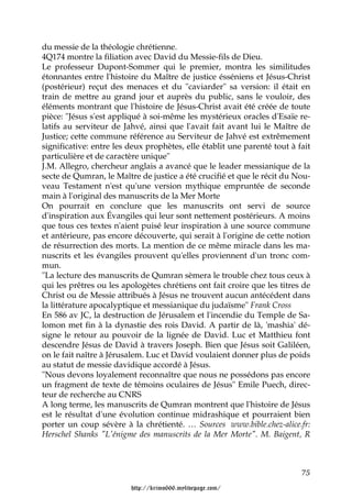 du messie de la théologie chrétienne.
4Q174 montre la filiation avec David du Messie-fils de Dieu.
Le professeur Dupont-Sommer qui le premier, montra les similitudes
étonnantes entre l'histoire du Maître de justice ésséniens et Jésus-Christ
(postérieur) reçut des menaces et du "caviarder" sa version: il était en
train de mettre au grand jour et auprès du public, sans le vouloir, des
éléments montrant que l'histoire de Jésus-Christ avait été créée de toute
pièce: "Jésus s'est appliqué à soi-même les mystérieux oracles d'Esaïe re-
latifs au serviteur de Jahvé, ainsi que l'avait fait avant lui le Maître de
Justice; cette commune référence au Serviteur de Jahvé est extrêmement
significative: entre les deux prophètes, elle établit une parenté tout à fait
particulière et de caractère unique"
J.M. Allegro, chercheur anglais a avancé que le leader messianique de la
secte de Qumran, le Maître de justice a été crucifié et que le récit du Nou-
veau Testament n'est qu'une version mythique empruntée de seconde
main à l'original des manuscrits de la Mer Morte
On pourrait en conclure que les manuscrits ont servi de source
d'inspiration aux Évangiles qui leur sont nettement postérieurs. A moins
que tous ces textes n'aient puisé leur inspiration à une source commune
et antérieure, pas encore découverte, qui serait à l'origine de cette notion
de résurrection des morts. La mention de ce même miracle dans les ma-
nuscrits et les évangiles prouvent qu'elles proviennent d'un tronc com-
mun.
"La lecture des manuscrits de Qumran sèmera le trouble chez tous ceux à
qui les prêtres ou les apologètes chrétiens ont fait croire que les titres de
Christ ou de Messie attribués à Jésus ne trouvent aucun antécédent dans
la littérature apocalyptique et messianique du judaïsme" Frank Cross
En 586 av JC, la destruction de Jérusalem et l'incendie du Temple de Sa-
lomon met fin à la dynastie des rois David. A partir de là, 'mashia' dé-
signe le retour au pouvoir de la lignée de David. Luc et Matthieu font
descendre Jésus de David à travers Joseph. Bien que Jésus soit Galiléen,
on le fait naître à Jérusalem. Luc et David voulaient donner plus de poids
au statut de messie davidique accordé à Jésus.
"Nous devons loyalement reconnaître que nous ne possédons pas encore
un fragment de texte de témoins oculaires de Jésus" Emile Puech, direc-
teur de recherche au CNRS
A long terme, les manuscrits de Qumran montrent que l'histoire de Jésus
est le résultat d'une évolution continue midrashique et pourraient bien
porter un coup sévère à la chrétienté. … Sources www.bible.chez-alice.fr:
Herschel Shanks "L'énigme des manuscrits de la Mer Morte". M. Baigent, R



                                                                          75

                         http://krimo666.mylivepage.com/
 