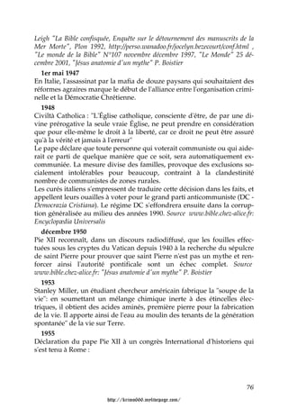 Leigh "La Bible confisquée, Enquête sur le détournement des manuscrits de la
Mer Morte", Plon 1992, http://perso.wanadoo.fr/jocelyn.bezecourt/conf.html ,
"Le monde de la Bible" N°107 novembre décembre 1997, "Le Monde" 25 dé-
cembre 2001, "Jésus anatomie d'un mythe" P. Boistier
   1er mai 1947
En Italie, l'assassinat par la mafia de douze paysans qui souhaitaient des
réformes agraires marque le début de l'alliance entre l'organisation crimi-
nelle et la Démocratie Chrétienne.
   1948
Civiltà Catholica : "L'Église catholique, consciente d'être, de par une di-
vine prérogative la seule vraie Église, ne peut prendre en considération
que pour elle-même le droit à la liberté, car ce droit ne peut être assuré
qu'à la vérité et jamais à l'erreur"
Le pape déclare que toute personne qui voterait communiste ou qui aide-
rait ce parti de quelque manière que ce soit, sera automatiquement ex-
communiée. La mesure divise des familles, provoque des exclusions so-
cialement intolérables pour beaucoup, contraint à la clandestinité
nombre de communistes de zones rurales.
Les curés italiens s'empressent de traduire cette décision dans les faits, et
appellent leurs ouailles à voter pour le grand parti anticommuniste (DC -
Democrazia Cristiana). Le régime DC s'effondrera ensuite dans la corrup-
tion généralisée au milieu des années 1990. Source www.bible.chez-alice.fr:
Encyclopædia Universalis
   décembre 1950
Pie XII reconnaît, dans un discours radiodiffusé, que les fouilles effec-
tuées sous les cryptes du Vatican depuis 1940 à la recherche du sépulcre
de saint Pierre pour prouver que saint Pierre n'est pas un mythe et ren-
forcer ainsi l'autorité pontificale sont un échec complet. Source
www.bible.chez-alice.fr: "Jésus anatomie d'un mythe" P. Boistier
   1953
Stanley Miller, un étudiant chercheur américain fabrique la "soupe de la
vie": en soumettant un mélange chimique inerte à des étincelles élec-
triques, il obtient des acides aminés, première pierre pour la fabrication
de la vie. Il apporte ainsi de l'eau au moulin des tenants de la génération
spontanée" de la vie sur Terre.
   1955
Déclaration du pape Pie XII à un congrès International d'historiens qui
s'est tenu à Rome :




                                                                          76

                         http://krimo666.mylivepage.com/
 